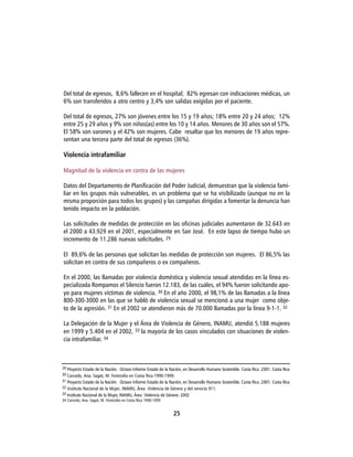 Del total de egresos, 8,6% fallecen en el hospital; 82% egresan con indicaciones médicas, un
6% son transferidos a otro centro y 3,4% son salidas exigidas por el paciente.

Del total de egresos, 27% son jóvenes entre los 15 y 19 años; 18% entre 20 y 24 años; 12%
entre 25 y 29 años y 9% son niños(as) entre los 10 y 14 años. Menores de 30 años son el 57%.
El 58% son varones y el 42% son mujeres. Cabe resaltar que los menores de 19 años repre-
sentan una tercera parte del total de egresos (36%).

Violencia intrafamiliar

Magnitud de la violencia en contra de las mujeres

Datos del Departamento de Planificación del Poder Judicial, demuestran que la violencia fami-
liar en los grupos más vulnerables, es un problema que se ha visibilizado (aunque no en la
misma proporción para todos los grupos) y las campañas dirigidas a fomentar la denuncia han
tenido impacto en la población.

Las solicitudes de medidas de protección en las oficinas judiciales aumentaron de 32.643 en
el 2000 a 43.929 en el 2001, especialmente en San José. En este lapso de tiempo hubo un
incremento de 11.286 nuevas solicitudes. 29

El 89,6% de las personas que solicitan las medidas de protección son mujeres. El 86,5% las
solicitan en contra de sus compañeros o ex compañeros.

En el 2000, las llamadas por violencia doméstica y violencia sexual atendidas en la línea es-
pecializada Rompamos el Silencio fueron 12.183, de las cuáles, el 94% fueron solicitando apo-
yo para mujeres víctimas de violencia. 30 En el año 2000, el 98,1% de las llamadas a la línea
800-300-3000 en las que se habló de violencia sexual se mencionó a una mujer como obje-
to de la agresión. 31 En el 2002 se atendieron más de 70.000 llamadas por la línea 9-1-1. 32

La Delegación de la Mujer y el Área de Violencia de Género, INAMU, atendió 5.188 mujeres
en 1999 y 5.404 en el 2002, 33 la mayoría de los casos vinculados con situaciones de violen-
cia intrafamiliar. 34



29 Proyecto Estado de la Nación. Octavo Informe Estado de la Nación, en Desarrollo Humano Sostenible. Costa Rica .2001. Costa Rica
30 Carcedo, Ana. Sagot, M. Femicidio en Costa Rica 1990-1999.
31 Proyecto Estado de la Nación. Octavo Informe Estado de la Nación, en Desarrollo Humano Sostenible. Costa Rica .2001. Costa Rica
32 Instituto Nacional de la Mujer, INAMU, Área Violencia de Género y del servicio 911.
33 Instituto Nacional de la Mujer, INAMU, Área Violencia de Género. 2002
34 Carcedo, Ana. Sagot, M. Femicidio en Costa Rica 1990-1999


                                                               25
 