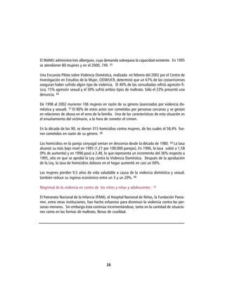 El INAMU administra tres albergues, cuya demanda sobrepasa la capacidad existente. En 1995
se atendieron 80 mujeres y en el 2000, 749. 35

Una Encuesta Piloto sobre Violencia Doméstica, realizada en febrero del 2002 por el Centro de
Investigación en Estudios de la Mujer, CIEM/UCR, determinó que un 67% de las costarricenses
aseguran haber sufrido algún tipo de violencia. El 40% de las consultadas refirió agresión fí-
sica; 15% agresión sexual y el 30% sufrió ambos tipos de maltrato. Sólo el 23% presentó una
denuncia. 36

De 1998 al 2002 murieron 106 mujeres en razón de su género (asesinadas por violencia do-
méstica y sexual). 37 El 80% de estos actos son cometidos por personas cercanas y se gestan
en relaciones de abuso en el seno de la familia. Una de las características de esta situación es
el ensañamiento del victimario, a la hora de cometer el crimen.

En la década de los 90, se dieron 315 homicidios contra mujeres, de los cuales el 58,4% fue-
ron cometidos en razón de su género. 38

Los homicidios en la pareja conyugal venían en descenso desde la década de 1980. 39 La tasa
alcanzó su más bajo nivel en 1995 (1,27 por 100.000 parejas). En 1996, la tasa subió a 1,58
(9% de aumento) y en 1998 pasó a 2,48, lo que representa un incremento del 36% respecto a
1995, año en que se aprobó la Ley contra la Violencia Doméstica. Después de la aprobación
de la Ley, la tasa de homicidios dolosos en el hogar aumentó en casi un 60%.

Las mujeres pierden 9,5 años de vida saludable a causa de la violencia doméstica y sexual,
también reduce su ingreso económico entre un 3 y un 20%. 40

Magnitud de la violencia en contra de los niños y niñas y adolescentes : 41

El Patronato Nacional de la Infancia (PANI), el Hospital Nacional de Niños, la Fundación Pania-
mor, entre otras instituciones, han hecho esfuerzos para disminuir la violencia contra las per-
sonas menores. Sin embargo ésta continúa incrementándose, tanto en la cantidad de situacio-
nes como en las formas de maltrato, llenas de crueldad.




                                            26
 