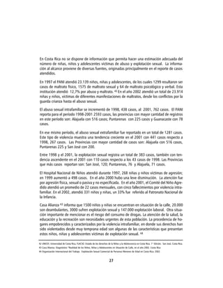 En Costa Rica no se dispone de información que permita hacer una estimación adecuada del
número de niñas, niños y adolescentes víctimas de abuso y explotación sexual. La informa-
ción al alcance proviene de diversas fuentes, originadas principalmente en el reporte de casos
atendidos.

En 1997 el PANI atendió 23.139 niños, niñas y adolescentes, de los cuales 1299 resultaron ser
casos de maltrato físico, 1575 de maltrato sexual y 64 de maltrato psicológico y verbal. Esta
institución atendió 12,7% por abuso y maltrato. 42 En el año 2002 atendió un total de 23.914
niñas y niños, víctimas de diferentes manifestaciones de maltratos, desde los conflictos por la
guarda crianza hasta el abuso sexual.

El abuso sexual intrafamiliar se incrementó de 1998, 438 casos, al 2001, 762 casos. El PANI
reporta para el período 1998-2001 2593 casos, las provincias con mayor cantidad de registros
en este período son: Alajuela con 516 casos; Puntarenas con 225 casos y Guanacaste con 78
casos.

En ese mismo período, el abuso sexual extrafamiliar fue reportado en un total de 1281 casos.
Este tipo de violencia muestra una tendencia creciente en el 2001 con 441 casos respecto a
1998, 267 casos. Las Provincias con mayor cantidad de casos son: Alajuela con 516 casos,
Puntarenas 225 y San José con 200.
Entre 1998 y el 2001, la explotación sexual registra un total de 383 casos, también con ten-
dencia ascendente en el 2001 con 110 casos respecto a los 43 casos de 1998. Las Provincias
que más casos reportan son: San José, 120; Puntarenas, 76 y Alajuela, 71 casos.

El Hospital Nacional de Niños atendió durante 1997, 268 niñas y niños víctimas de agresión;
en 1999 aumentó a 498 casos. En el año 2000 hubo una leve disminución. La atención fue
por agresión física, sexual o pasiva y no especificada. En el año 2001, el Comité del Niño Agre-
dido atendió un promedio de 22 casos mensuales, con cinco fallecimientos por violencia intra-
familiar. En el 2002, atendió 331 niños y niñas, un 33% fue referido al Patronato Nacional de
la Infancia.

Casa Alianza 43 informa que 1500 niños y niñas se encuentran en situación de la calle, 20.000
son deambulantes, 3000 sufren explotación sexual y 147.000 explotación laboral. Otra situa-
ción importante de mencionar es el riesgo del consumo de drogas. La atención de la salud, la
educación y la recreación son necesidades urgentes de esta población. La procedencia de ho-
gares empobrecidos y caracterizados por la violencia intrafamiliar, en donde sus derechos han
sido violentados desde muy temprana edad son algunas de las características que presentan
estos niños, niñas y adolescentes víctimas de explotación sexual. 44

42 UNICEF, Universidad de Costa Rica, FLACSO. Estado de los derechos de la Niñez y la Adolescencia en Costa Rica. 1° Edición. San José, Costa Rica.
43 Casa Alianza. Diagnóstico “Realidad de los Niños, Niñas y Adolescentes en Situación de Calle, en el año 2002. Costa Rica
44 Organización Internacional del Trabajo. Explotación Sexual Comercial de Personas Menores de Edad en Costa Rica. 2002


                                                                       27
 