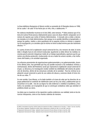 La línea telefónica Rompamos el Silencio recibió un promedio de 43 llamadas diarias en 1998,
de las cuales 1 de cada 10 fue hecha por un niño, niña, o adolescente. 45

Por violencia intrafamiliar murieron en el año 2002, siete menores. 46 Debe anotarse que el Sis-
tema de Justicia Penal procesa relativamente pocos casos de abuso infantil, comparado con el
número de reportes que recibe el Sistema Administrativo. A menudo esto se debe a decisio-
nes tomadas en la Sede Administrativa, bien porque no es posible identificar al perpetrador, o
porque los padres, madres u otros guardianes de la supuesta víctima se rehúsan a cooperar
con la investigación y se considera que la víctima no tiene la edad mínima para dar testimonio
efectivo.” 47

En cuanto al tema de la explotación sexual comercial de las y los menores de edad, la lucha
debe ir dirigida hacia la red criminal involucrada. Igualmente se debe ofrecer las medidas ne-
cesarias para la atención integral por medio de un trabajo especializado y oportuno que les ga-
rantice una efectiva protección, involucrando a la vez a todos los actores sociales, a las institu-
ciones del Estado y a la sociedad organizada.

Los esfuerzos provenientes de organizaciones gubernamentales y no gubernamentales, duran-
te los últimos años, han permitido que hoy sea posible reconocer a las verdaderas víctimas y
victimarios(as), dentro del fenómeno social que representa la explotación sexual comercial en
el país. La denuncia y la investigación revelan también las debilidades del sistema de protec-
ción de derechos, dentro de las estructuras centrales de la sociedad. Para las víctimas la ex-
plotación sexual comercial es parte de una cadena de abusos y carencias desde el inicio mis-
mo de sus vidas. 48

En este sentido, Casa Alianza, se ha dado también a la tarea de velar por los derechos de un
grupo poblacional en condición de indefensión como son los y las niñas y adolescentes que se
encuentran en la calle. Uno de sus logros ha sido evidenciar o visibilizar el problema y mos-
trarlo a la sociedad, con el propósito de que se construyan verdaderas redes que atiendan el
problema desde sus raíces.

Los datos que se muestran en los siguientes cuadros evidencian una realidad, tanto en las de-
nuncias interpuestas, como en las muertes violentas de menores.




45 UNICEF, Universidad de Costa Rica, FLACSO. Estado de los derechos de la Niñez y la Adolescencia en Costa Rica. 1° Edición. San José, Costa Rica.
46 Casa Alianza. Diagnóstico “Realidad de los Niños, Niñas y Adolescentes en Situación de Calle, en el año 2002. Costa Rica
47 Organización Internacional del Trabajo. Explotación Sexual Comercial de Personas Menores de Edad en Costa Rica. 2002
48 Organización Internacional del Trabajo. Explotación Sexual Comercial de Personas Menores de Edad en Costa Rica. 2002


                                                                    28
 