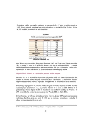 El siguiente cuadro muestra los asesinatos en menores de 0 a 17 años, ocurridos durante el
2003. Como se puede apreciar el porcentaje más alto es en la edad de 12 y 17 años. Del to-
tal (32), un 68% corresponde al sexo masculino.




Casa Alianza reporta también el asesinato durante el 2003, de 10 personas jóvenes, entre los
18 y 20 años y 11, entre los 21 y 23 años. Cuatro casos son de edad desconocida. La mayor
cantidad de asesinatos de menores se realizaron en Limón, San José y Puntarenas. Los dos prin-
cipales tipos de arma que se usan en los asesinatos son las de fuego y blanca.

Magnitud de la violencia en contra de las personas adultas mayores

En Costa Rica no se dispone de información que permita hacer una estimación adecuada del
número de personas adultas mayores víctimas de abuso o abandono. La información al alcan-
ce proviene de diversas fuentes, originadas principalmente en el reporte de casos atendidos.

El número y la proporción de personas adultas mayores aumenta, el Censo del 2000 muestra
que este grupo lo conforman 213,332 personas mayores de 65 años, un 5,6% del total de la
población que habita el país. El 79% de ellas tienen una edad entre los 65 y los 74 años y el
21% tienen 75 años y más. La esperanza de vida 49 es de 78,5 en el año 2002.

En lo referente a la violencia contra las personas mayores, desde 1977 se atienden casos de
maltrato y abandono, pero es a partir de 1990 que se empieza a conceptuar y a estudiar el
abuso contra esta población en el país.


49 Número de años que en promedio un individuo, puede esperar a vivir según las condiciones de un año dado.



                                                                30
 