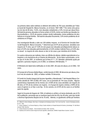 Los primeros datos sobre maltrato se obtienen del análisis de 793 casos atendidos por Traba-
jo Social del Hospital Dr. Blanco Cervantes, en el trienio 1987-1989. 50 De ciento ocho perso-
nas de más de 60 años, 13,6%, eran abusadas verbalmente y 2,0%, lo eran por abuso físico.
Del total de personas abusadas en forma verbal, el 29,9%, tenían una familia que deseaba ins-
titucionalizarlos y 29,2% de quienes estaban siendo maltratados, tenían problemas de alco-
holismo en el grupo familiar. Del total de abusados físicamente, 5,6% tenían problemas de al-
coholismo en el hogar.

Una investigación llevada a cabo con 328 adultos mayores en el Servicio de Consulta Exter-
na del Hospital Dr. Blanco Cervantes, 51 determinó que el 67% de las personas atendidas eran
mayores de 75 años; que el 13,8% de este grupo eran abusadas psicológicamente (abuso ac-
tivo); el 5,0% eran abusadas patrimonialmente; el 4,0% recibían maltrato físico y el 3,6% abu-
so sexual. La mayoría de estos abusos se dan en las casas y por miembros de la familia.

En cuanto a denuncias por maltrato, éstas son difíciles de obtener, debido especialmente al su-
bregistro y a la inexistencia de un Sistema de Información. De los datos suministrados, se tie-
ne que en el año 2001, se recibieron por la línea 9-1-1, 311 llamadas solicitando ayuda por
agresión a personas mayores y en el 2002, se recibieron 346 llamadas. 52

El Ministerio de Salud tenía notificados en el año 2001, 66 casos de abuso y en el 2002, 120
casos.

El Consejo de la Persona Adulta Mayor, recibió durante el 2002, 80 denuncias por abuso y has-
ta el mes de octubre de 2003, se habían recibido 70 denuncias.

El Comité de Estudio Integral del Anciano Agredido y Abandonado 53 del Hospital Blanco Cer-
vantes atendió de 1997 al 2002, 857 casos, con un promedio de 143 casos anuales. Algunas
características importantes de los mismos son: el 60% de los casos atendidos son mayores de
80 años; el 72% de las víctimas son mujeres; en el grupo de mujeres víctimas, el 80% de los
casos el agresor es un hijo o una hija. En los varones, en el 65% de los casos es un familiar
quien los agrede.

Según la Encuesta de Hogares de 1994, el maltrato es sufrido o al menos declarado, por el 2%
de la población, porcentaje que se mantiene igual entre los 60 y los 69 años, pero que tiende
a disminuir ligeramente después de los 70 años. Además, es igualmente sufrido por hombres

50 Gilliland N. Jiménez Rodríguez. Elder Abuse in Developed and Developing Societies. The US and Costa Rica. Journal of Developing Societies,
Vol. XII 1. 1996
51 Jiménez, Rodríguez S. Las Personas Mayores y el Abuso. Estudio realizado en el Hospital Nacional de Geriatría y Gerontología “Dr. Raúl Blanco
Cervantes”1998. Costa Rica.
52 Instituto Nacional de las Mujeres. Área de Violencia de Género. 2002. Costa Rica.
53 Estadísticas del Comité de Estudio Integral del Anciano Agredido y Abandonado, CEINAAA, Hospital Blanco Cervantes. Costa Ric


                                                                      31
 