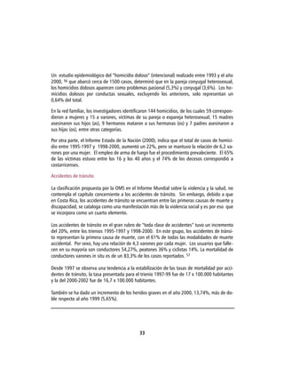 Un estudio epidemiológico del “homicidio doloso” (intencional) realizado entre 1993 y el año
2000, 56 que abarcó cerca de 1500 casos, determinó que en la pareja conyugal heterosexual,
los homicidios dolosos aparecen como problemas pasional (5,3%) y conyugal (3,6%). Los ho-
micidios dolosos por conductas sexuales, excluyendo los anteriores, solo representan un
0,64% del total.

En la red familiar, los investigadores identificaron 144 homicidios, de los cuales 59 correspon-
dieron a mujeres y 15 a varones, víctimas de su pareja o expareja heterosexual; 15 madres
asesinaron sus hijos (as), 9 hermanos mataron a sus hermanas (os) y 7 padres asesinaron a
sus hijas (os), entre otras categorías.

Por otra parte, el Informe Estado de la Nación (2000), indica que el total de casos de homici-
dio entre 1995-1997 y 1998-2000, aumentó un 22%, pero se mantuvo la relación de 6,2 va-
rones por una mujer. El empleo de arma de fuego fue el procedimiento prevaleciente. El 65%
de las víctimas estuvo entre los 16 y los 40 años y el 74% de los decesos correspondió a
costarricenses.

Accidentes de tránsito

La clasificación propuesta por la OMS en el Informe Mundial sobre la violencia y la salud, no
contempla el capítulo concerniente a los accidentes de tránsito. Sin embargo, debido a que
en Costa Rica, los accidentes de tránsito se encuentran entre las primeras causas de muerte y
discapacidad, se cataloga como una manifestación más de la violencia social y es por eso que
se incorpora como un cuarto elemento.

Los accidentes de tránsito en el gran rubro de “toda clase de accidentes” tuvo un incremento
del 20%, entre los trienios 1995-1997 y 1998-2000. En este grupo, los accidentes de tránsi-
to representan la primera causa de muerte, con el 61% de todas las modalidades de muerte
accidental. Por sexo, hay una relación de 4,3 varones por cada mujer. Los usuarios que falle-
cen en su mayoría son conductores 54,27%, peatones 36% y ciclistas 14%. La mortalidad de
conductores varones in situ es de un 83,3% de los casos reportados. 57

Desde 1997 se observa una tendencia a la estabilización de las tasas de mortalidad por acci-
dentes de tránsito, la tasa presentada para el trienio 1997-99 fue de 17 x 100.000 habitantes
y la del 2000-2002 fue de 16,7 x 100.000 habitantes.

También se ha dado un incremento de los heridos graves en el año 2000, 13,74%, más de do-
ble respecto al año 1999 (5,65%).




                                              33
 