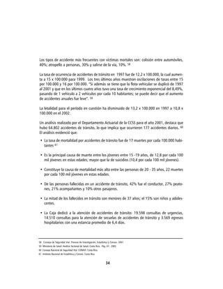 Los tipos de accidente más frecuentes con víctimas mortales son: colisión entre automóviles,
40%; atropello a personas, 30% y salirse de la vía, 10%. 58

La tasa de ocurrencia de accidentes de tránsito en 1997 fue de 12,2 x 100.000, la cual aumen-
ta a 15 x 100.000 para 1999. Los tres últimos años muestran oscilaciones de tasas entre 15
por 100.000 y 16 por 100.000. “Si además se tiene que la flota vehicular se duplicó de 1997
al 2001 y que en los últimos cuatro años tuvo una tasa de crecimiento exponencial del 8,49%,
pasando de 1 vehículo a 2 vehículos por cada 10 habitantes; se puede decir que el aumento
de accidentes anuales fue leve”. 59

La letalidad para el período en cuestión ha disminuido de 13,2 x 100.000 en 1997 a 10,8 x
100.000 en el 2002.

Un análisis realizado por el Departamento Actuarial de la CCSS para el año 2001, destaca que
hubo 64.802 accidentes de tránsito, lo que implica que ocurrieron 177 accidentes diarios. 60
El análisis evidenció que:
 • La tasa de mortalidad por accidentes de tránsito fue de 17 muertes por cada 100.000 habi-
   tantes 61

 • Es la principal causa de muerte entre los jóvenes entre 15 -19 años, de 12,8 por cada 100
   mil jóvenes en estas edades; mayor que la de suicidios (10,4 por cada 100 mil jóvenes).

 • Constituye la causa de mortalidad más alta entre las personas de 20 - 35 años, 22 muertes
   por cada 100 mil jóvenes en estas edades.

 • De las personas fallecidas en un accidente de tránsito, 42% fue el conductor, 27% peato-
   nes, 21% acompañantes y 10% otros pasajeros.

 • La mitad de los fallecidos en tránsito son menores de 37 años; el 15% son niños y adoles-
   centes.

 • La Caja dedicó a la atención de accidentes de tránsito: 19.598 consultas de urgencias,
   14.510 consultas para la atención de secuelas de accidentes de tránsito y 3.569 egresos
   hospitalarios con una estancia promedio de 6,4 días.



58 Consejo de Seguridad Vial. Proceso de Investigación, Estadística y Censos. 2001
59 Ministerio de Salud. Análisis Sectorial de Salud, Costa Rica. Pág. 67. 2002
60 Consejo Nacional de Seguridad Vial. CONAVI. Costa Rica.
61 Instituto Nacional de Estadística y Censos. Costa Rica


                                                                   34
 