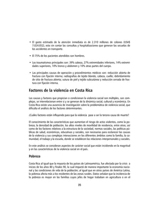 • El gasto estimado de la atención inmediata es de 2.310 millones de colones (USA$
  7.024.052), esto sin contar las consultas y hospitalizaciones que generan las secuelas de
  los accidentes en transporte.

• El 75% de los pacientes atendidos son hombres.

• Los traumatismos principales son: 39% cabeza, 27% extremidades inferiores, 14% extremi-
  dades superiores, 10% tronco y abdomen y 10% otras partes del cuerpo.

• Las principales causas de operación y procedimientos médicos son: reducción abierta de
  fractura con fijación interna; radiografías de tejido blando, cabeza, cuello; debridamiento
  de sitio de fractura abierta; sutura de piel y tejido subcutánea y reducción cerrada de frac-
  tura con fijación interna.

Factores de la violencia en Costa Rica
Las causas y factores que propician o condicionan la violencia social son múltiples, son com-
plejas, se interrelacionan entre si y se generan de la dinámica social, cultural y económica. En
Costa Rica existe una ausencia de investigación sobre la problemática de violencia social, que
dificulta el análisis de los factores determinantes.

¿Cuáles factores están influyendo para que la violencia pase a ser la tercera causa de muerte?

El conocimiento de las características que aumentan el riesgo de actos violentos, como la po-
breza, la densidad de población, los altos niveles de movilidad de residencia, entre otras; así
como de los factores relativos a la estructura de la sociedad, normas sociales, las políticas pú-
blicas de salud, económicas, educativas y sociales, son necesarias para esclarecer las causas
de la violencia y sus complejas interacciones en los diferentes ámbitos como la familia, la co-
munidad, el trabajo y la escuela, donde se establecen las relaciones interpersonales y sociales.

En este análisis se consideran aspectos de carácter social que están incidiendo en la magnitud
y en las características de la violencia social en el país.

Pobreza

Costa Rica al igual que la mayoría de los países de Latinoamérica, fue afectada por la crisis a
inicios de los años 80 y finales 90, la cual impactó de manera importante la economía nacio-
nal y las condiciones de vida de la población; al igual que en otros países de América Latina,
la pobreza afecta más a los residentes de las zonas rurales. Datos señalan que la incidencia de
la pobreza es mayor en las familias cuyos jefes de hogar trababan en agricultura o en el

                                               35
 