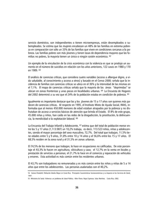 servicio doméstico, son independientes o tienen microempresas, están desempleados o su-
bempleados. Se estima que las mujeres encabezan un 48% de las familias en extrema pobre-
za en comparación con sólo un 33% de las familias que viven en condiciones cercanas a la po-
breza. Las familias pobres son más jóvenes y tienen tasas de dependencia mayores que las fa-
milias no pobres, la mayoría tienen un único o ningún sostén económico. 62

Un ejemplo de la vinculación de la crisis económica con la violencia es que se produjo un au-
mento en el número de suicidios en relación con los años anteriores, 122 casos en 1980 y 170
en 1989. 63

El análisis de carencias críticas, que considera cuatro variables (acceso a albergue digno, a vi-
da saludable, al conocimiento y acceso a otros) y basado en el Censo 2000; señala que la in-
cidencia de familias con carencias críticas se ubica en el 36% y la intensidad de las mismas en
el 7,1%. El mapa de carencias críticas señala que la mayoría de las áreas “deprimidas” se
ubican en zonas fronterizas y unas pocas en localidades urbanas. 64 La Encuesta de Hogares
del 2002 determinó a su vez que el 24% de la población estaba en condición de pobreza. 65

Igualmente es importante destacar que las y los jóvenes de 15 a 17 años son quienes más pa-
decen de carencias críticas. Al respecto en 1995, el Instituto Mixto de Ayuda Social, IMAS, in-
formaba que al menos 450.000 menores de edad estaban atrapados por la pobreza y no dis-
frutaban de acceso a servicios básicos de atención que brinda el Estado. El 8% de este grupo,
45.000 niñas y niños, han caído en las redes de la drogadicción, la prostitución, la delincuen-
cia, la mendicidad o la explotación laboral. 66

La Encuesta del Trabajo Infantil y Adolescente, 67 estima que del total de población menor en-
tre los 5 y 17 años (1,113.987) un 10,2% trabaja, es decir, 113.523 niños, niñas y adolescen-
tes, siendo el mayor porcentaje del sexo masculino, 72,7%. Del total que trabajan, 11,5% tie-
ne edades entre 5 y 9 años, 31,8% entre 10 y 14 años y el 56,6% entre los 15 y 17 años. El
68,5% residen en la zona rural y el 31,5% en zonas urbanas.

El 74,5% de los menores que trabajan, lo hace en ocupaciones no calificadas. De este porcen-
taje el 43,3% lo hacen en agricultura, silvicultura y caza; el 12,7% en la venta en locales y
prestación de servicios a personas; el 21,7% lo hace en el comercio y reparación de vehículos
y enseres. Esta actividad es más común entre los residentes urbanos.

El 43,7% son trabajadores no remunerados y es más común entre los niños y niñas de 5 a 14
años que entre los adolescentes. Las personas asalariadas son el 40,2%.

54 Solano Elizabeth, Población Adulta Mayor en Costa Rica. Principales Características Socioeconómicas y su impacto en los Servicios de Salud,
1997.
55 Ministerio de Salud. Violencia: un problema de Salud Pública. Allen Flores. Rojas Espinoza. Salas Martínez. Costa Rica. 2002.




                                                                  36
 