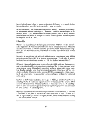 La principal razón para trabajar es ayudar en los gastos del hogar o en el negocio familiar.
La segunda razón es para cubrir gastos personales y pagar los estudios.

Los hogares de ellas y ellos tienen un tamaño promedio mayor (5,5 miembros), que los hoga-
res donde no hay menores que trabajen (4,7 miembros). Tienen una mayor incidencia de po-
breza (31,9% vs. 23,0%), mayor incidencia de extrema pobreza (10,6% vs. 6,4%), menor in-
greso declarado por persona en el hogar (USA$94 vs. USA$148) y menor escolaridad prome-
dio del jefe (6 años vs. 8,1 años).

Educación
El acceso a la educación es uno de los mayores compromisos del Estado para dar oportuni-
dad a la población de mejorar su calidad de vida. Pese al esfuerzo de cobertura del sistema
educativo costarricense, se enfrentan problemas que se reflejan en la desescolarización y repi-
tencia, sea por abandono escolar o por exclusión del sistema, especialmente en el nivel de
secundaria.

Los niveles de educación son más bajos en la población que se encuentra en el grupo del 25%
de menos ingreso. Sólo un 62% de las personas pertenecientes al 25% más pobre de la distri-
bución del ingreso tenía primaria completa en 1999, cifra similar a la tasa de 1990. 68

El Proyecto Estado de la Nación, en su noveno informe del 2003, señala que el abandono es-
colar en la población adolescente, sobre todo en edades de 13 a 16 años, se produce por di-
versos factores: propios del estudiante, económicos, familiares, sociales y del sistema educa-
tivo. Estudios realizados por el Departamento de Investigación Educativa del MEP con estu-
diantes expulsados del sistema, señalan que cerca del 43% de esta población trabaja en pues-
tos de baja remuneración y poca estabilidad y pertenece a hogares con bajo nivel escolaridad
de los padres.

Se añade en el Informe del Estado de La Nación, que en el 2002, al considerar la población de
entre 15 y 17 años de edad que se esperaría tuvieran niveles de escolaridad cercanos al final
del tercer ciclo o algún nivel del ciclo diversificado, se observó que cerca de 3 de cada 10 jó-
venes de zonas urbanas tenían apenas algún grado de primaria, proporción que asciende en
las zonas rurales a 1 de cada de 2 jóvenes.

El principal problema de abandono o no incorporación en el sistema educativo, se concentra
a partir de los 15 años, edad en la cual uno de cada 2 adolescentes no asiste a las aulas de li-
ceos. 69 Según UNICEF y la Encuesta de Hogares de 1994, 60.000 adolescentes entre los 12 y
17 años, no estudian ni trabajan.




                                              37
 
