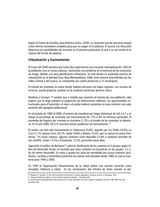 Según el Centro de Estudios para América Latina, CEPAL, es necesario que las personas tengan
como mínimo secundaria completa para que no caigan en la pobreza. El acceso a la educación
determina las posibilidades de inserción en el proceso productivo, lo que a su vez incide en la
ruptura del círculo de pobreza.

Urbanización y hacinamiento

El Censo del 2000 constata que Costa Rica experimenta una creciente metropolización, 59% de
la población vive en zonas urbanas; mostrando una tendencia al incremento de los escenarios
de riesgo, debido a la poca planificación urbanística. Se está dando un acelerado proceso de
urbanización en la llamada Gran Área Metropolitana, GAM, (este entorno está definido por los
valles Central y del Guarco, es compartido por cuatro provincias y 31 municipios).

El cúmulo de viviendas en zonas donde habitan personas con bajos ingresos, con escasez de
servicios, puede propiciar cambios en la conducta social que generan stress.

Mayhew y Levinger 70 señalan que a medida que aumenta el tamaño de una población cabe
esperar que lo haga también la proporción de interacciones violentas: las oportunidades es-
tructurales para el homicidio, el robo o el asalto violento aumentan en tasa creciente con cada
aumento del agregado poblacional.

En el período de 1984 al 2000, el número de miembros por hogar disminuyó de 4,8 a 4,1 y se
redujo el porcentaje de viviendas con hacinamiento de 17% a 8% en términos generales. El
promedio de hogares por vivienda se mantiene (1,25) y el estado de las viviendas se deterio-
ró. En el año 2000, 58.219 viviendas tenían problemas de hacinamiento. 71

El cantón con más alto hacinamiento es Talamanca 24,8%, seguido por Los Chiles 23,9%; La
Cruz 21,1%; Buenos Aires 20,1%; Upala 18,6% y Matina 15,5%, que se ubican en zonas fron-
terizas. En zonas urbanas, algunos cantones como Alajuelita 12,8% y cantones centrales de
San José8%, Limón 11,2% y Puntarenas 12,3%, presentan tasas altas.
Siguiendo el análisis de Bortman,72 sobre la clasificación de los cantones en 5 grupos según Ín-
dice de Desarrollo Social, se encontró que estos cantones se encuentran en los grupos 4 y 5,
los de menor desarrollo. En estos 2 grupos las tasas de mortalidad por causas externas (acci-
dentes, suicidios y homicidios) presentan los valores más elevados desde 1980, lo cual se man-
tiene para 1990 y 2000.

En 1994 la Organización Panamericana de la Salud realizó una reunión conocida como
Sociedad, Violencia y Salud. En las conclusiones del informe de dicha reunión se lee:
70 Mayhew. B. Levinger R. Size and the density of interaction in human aggregates. American Journal of Sociology. 1976.
71 Proyecto Estado de la Nación. Octavo Informe Estado de la Nación. Costa Rica.2001.
72 Ministerio de Salud/Organización Panamericana de la Salud. Indicadores de salud ¿mejoró la equidad? Costa Rica 1980-2000. San José,
Costa Rica 2002


                                                                 38
 