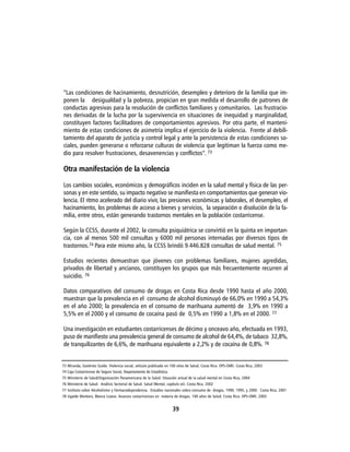 ”Las condiciones de hacinamiento, desnutrición, desempleo y deterioro de la familia que im-
ponen la desigualdad y la pobreza, propician en gran medida el desarrollo de patrones de
conductas agresivas para la resolución de conflictos familiares y comunitarios. Las frustracio-
nes derivadas de la lucha por la supervivencia en situaciones de inequidad y marginalidad,
constituyen factores facilitadores de comportamientos agresivos. Por otra parte, el manteni-
miento de estas condiciones de asimetría implica el ejercicio de la violencia. Frente al debili-
tamiento del aparato de justicia y control legal y ante la persistencia de estas condiciones so-
ciales, pueden generarse o reforzarse culturas de violencia que legitiman la fuerza como me-
dio para resolver frustraciones, desavenencias y conflictos”. 73

Otra manifestación de la violencia

Los cambios sociales, económicos y demográficos inciden en la salud mental y física de las per-
sonas y en este sentido, su impacto negativo se manifiesta en comportamientos que generan vio-
lencia. El ritmo acelerado del diario vivir, las presiones económicas y laborales, el desempleo, el
hacinamiento, los problemas de acceso a bienes y servicios, la separación o disolución de la fa-
milia, entre otros, están generando trastornos mentales en la población costarricense.

Según la CCSS, durante el 2002, la consulta psiquiátrica se convirtió en la quinta en importan-
cia, con al menos 500 mil consultas y 6000 mil personas internadas por diversos tipos de
trastornos.74 Para este mismo año, la CCSS brindó 9.446.828 consultas de salud mental. 75

Estudios recientes demuestran que jóvenes con problemas familiares, mujeres agredidas,
privados de libertad y ancianos, constituyen los grupos que más frecuentemente recurren al
suicidio. 76

Datos comparativos del consumo de drogas en Costa Rica desde 1990 hasta el año 2000,
muestran que la prevalencia en el consumo de alcohol disminuyó de 66,0% en 1990 a 54,3%
en el año 2000; la prevalencia en el consumo de marihuana aumentó de 3,9% en 1990 a
5,5% en el 2000 y el consumo de cocaína pasó de 0,5% en 1990 a 1,8% en el 2000. 77

Una investigación en estudiantes costarricenses de décimo y onceavo año, efectuada en 1993,
puso de manifiesto una prevalencia general de consumo de alcohol de 64,4%, de tabaco 32,8%,
de tranquilizantes de 6,6%, de marihuana equivalente a 2,2% y de cocaína de 0,8%. 78


73 Miranda, Gutiérrez Guido. Violencia social, artículo publicado en 100 años de Salud, Costa Rica. OPS-OMS. Costa Rica, 2003
74 Caja Costarricense de Seguro Social, Departamento de Estadística.
75 Ministerio de Salud/Organización Panamericana de la Salud. Situación actual de la salud mental en Costa Rica, 2004
76 Ministerio de Salud. Análisis Sectorial de Salud. Salud Mental, capítulo xiii. Costa Rica. 2002
77 Instituto sobre Alcoholismo y Fármacodependencia. Estudios nacionales sobre consumo de drogas, 1990, 1995, y 2000. Costa Rica. 2001
78 Ugalde Montero, Blanco Lizano. Avances costarricenses en materia de drogas. 100 años de Salud. Costa Rica. OPS-OMS. 2003


                                                                       39
 