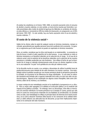 Al analizar las estadísticas en el trienio 1998- 2000, se encontró asociación entre el consumo
de alcohol y muertes violentas; en este sentido, un tercio de las muertas por homicidio o sui-
cidio presentaban altos niveles de alcohol al igual que los fallecidos en accidentes de tránsito,
en estos últimos se incrementó en 38% los niveles de intoxicación, en comparación con el 30%
del trienio 1995-1997. En este sentido, hay una fuerte asociación entre el uso de alcohol y
muertes violentas. 79

El costo de la violencia social 80
Hablar de los efectos sobre la salud de cualquier evento en términos monetarios, siempre es
criticado, generalmente por aquellas personas fuera de la profesión de la economía. En gene-
ral, se argumenta que la vida humana no puede ser expresada en términos monetarios.

Otros, en cambio, consideran que la crítica está basada en un malentendido. La economía no
trata de buscar o medir el valor específico de la vida humana. Lo que realmente se mide en
términos monetarios es el beneficio obtenido con la reducción de un riesgo. En el caso de la
violencia social, sería la medición de los beneficios obtenidos con la reducción de las muertes
prematuras y evitables producidas por este fenómeno. Esto refleja el hecho de que la dismi-
nución de un riesgo es valorado monetariamente antes de que sus efectos negativos se den,
no es una evaluación “ex post” de la pérdida de una vida por violencia social.

Se ha discutido mucho en cuanto a sus ventajas y desventajas de utilizar la pérdida bruta de
producción/consumo como método de dar valor monetario a un evento o proceso. Esta meto-
dología estima la pérdida causada por una muerte prematura desde la perspectiva general de
la sociedad, sin incursionar en las diferencias de riesgo individuales. Su uso como un indica-
dor monetario está limitado solo a aspectos materiales de la vida y en este caso sólo a la pro-
ducción/ingreso. Algunos lo han combinado con algunos costos intangibles, tales como sufri-
miento y dolor de las víctimas y sus familiares.

La mayor ventaja de esta metodología consiste en la simplicidad y transparencia en su cálcu-
lo. Pero su mayor valor agregado es la utilidad en la discusión política y en la medición del
impacto de las políticas asumidas. Sin embargo, tiene sus desventajas, entre ellas se mencio-
nan a) la aversión individual a la muerte prematura no es tomada en cuenta, puesto que solo
toma en cuenta las consecuencias materiales de una fatalidad; b) considerando a la sociedad
como un todo, esta metodología no refleja un principio básico de bienestar de la teoría econó-
mica, en la cual la valuación monetaria debe basarse en las variaciones de la utilidad indivi-
dual y c) debe utilizarse una adecuada tasa de descuento, ya que tiene implicaciones impor-
tantes en la estimación del valor monetario.




                                            40
 