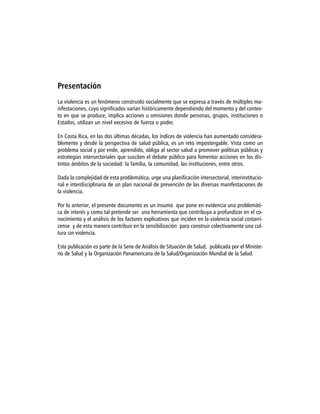 Presentación
La violencia es un fenómeno construido socialmente que se expresa a través de múltiples ma-
nifestaciones, cuyo significados varían históricamente dependiendo del momento y del contex-
to en que se produce, implica acciones u omisiones donde personas, grupos, instituciones o
Estados, utilizan un nivel excesivo de fuerza o poder.

En Costa Rica, en las dos últimas décadas, los índices de violencia han aumentado considera-
blemente y desde la perspectiva de salud pública, es un reto impostergable. Vista como un
problema social y por ende, aprendido, obliga al sector salud a promover políticas públicas y
estrategias intersectoriales que susciten el debate público para fomentar acciones en los dis-
tintos ámbitos de la sociedad: la familia, la comunidad, las instituciones, entre otros.

Dada la complejidad de esta problemática, urge una planificación intersectorial, interinstitucio-
nal e interdisciplinaria de un plan nacional de prevención de las diversas manifestaciones de
la violencia.

Por lo anterior, el presente documento es un insumo que pone en evidencia una problemáti-
ca de interés y como tal pretende ser una herramienta que contribuya a profundizar en el co-
nocimiento y el análisis de los factores explicativos que inciden en la violencia social costarri-
cense y de esta manera contribuir en la sensibilización para construir colectivamente una cul-
tura sin violencia.

Esta publicación es parte de la Serie de Análisis de Situación de Salud, publicada por el Ministe-
rio de Salud y la Organización Panamericana de la Salud/Organización Mundial de la Salud.
 