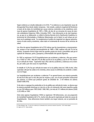 Según evidencia un estudio elaborado en la CCSS, 81 la violencia es una importante causa de
discapacidad física desde edades tempranas. Este estudio, analiza la magnitud del fenómeno
a través de los datos de morbilidad por causas externas contenidos en las estadísticas conti-
nuas de egresos hospitalarios de 1997 y 1998 y de dos de sus encuestas de causas de aten-
ción ambulatoria (Urgencias-1996 y Consultas-1997). Esta información es de vital importan-
cia, ya que en su elaboración, se utilizó la Décima Revisión de la Clasificación Estadística In-
ternacional de Enfermedades y Problemas Relacionados con la Salud, la cual incluye por pri-
mera vez la patología social. Se complementa el análisis de magnitud con algunas aproxima-
ciones al costo social y económico, sobre todo en la demanda de recursos de los servicios de
salud.

Las cifras de egresos hospitalarios de la CCSS indican que los traumatismos y envenenamien-
tos, aunque se han reducido porcentualmente de 1980 a 1990, explican más del 7% de los
mismos, ocupando el tercer lugar entre los grandes grupos de causas y precedidos solo por el
capítulo de embarazo, parto y puerperio y enfermedades del aparato digestivo.

En 1992 se registraron 19.575 hospitalizaciones por accidentes y violencias, cifra que aumen-
to a 19.847 en 1993. Más del 27% de ellas ocurrió en la vía pública y casi en el 14% intervi-
no un vehículo de motor. Superando estas cifras solo los accidentes y violencias en la vivien-
da, por caída y por otra causa no especificada.

En detalle el 13,3% fue por vehículo de motor en la vía pública (más de 2.500 al año), cifras
superadas solo por las caídas en la vivienda y otras causas no definidas de accidente o violen-
cia en el hogar.

Las hospitalizaciones por accidentes o violencias 82 en general tienen una estancia promedio
de más de 8 días que es más alta para las mujeres y que, con el costo promedio institucional
por estancia, se estima que producen gastos de alrededor de 2 mil millones de colones
(USA$14.896.470).

Si de estos se segregan los producidos en la vía pública por vehículo de motor, se observa que
la estancia promedio disminuye en más de un día y la estimación del costo especifico queda
en casi 256 millones para 1992 (USA$ 1.906.748) y en más de 317 millones de colones (USA$
2.225.499) en 1993.

Entre estos egresos hospitalarios (1993) se registraron 109 defunciones, con una proporción
de mortalidad hospitalaria del 4,1%, mucho más alta que la registrada por todas las causas de
hospitalización. Estas defunciones tienen también una mayor estancia, con un promedio de
8,3 días.

81 Moya Madrigal, Ligia. El costo de la violencia en la demanda de los servicios de salud de Costa Rica. CCSS. Versión digital
82 Según la CIE 10. Causas externas


                                                                     41
 