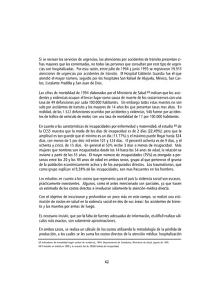 Si se revisan los servicios de urgencias, las atenciones por accidentes de tránsito presentan ci-
fras mayores que las comentadas, no todas las personas que consultan por este tipo de urgen-
cias son hospitalizadas. Por esta razón, entre julio de 1994 y junio 1995 se registraron 19.911
atenciones de urgencias por accidentes de tránsito. El Hospital Calderón Guardia fue el que
atendió el mayor número, seguido por los hospitales San Rafael de Alajuela, México, San Car-
los, Escalante Pradilla y San Juan de Dios.

Las cifras de mortalidad de 1994 elaboradas por el Ministerio de Salud 83 indican que los acci-
dentes y violencias ocupan el tercer lugar como causa de muerte de los costarricenses con una
tasa de 49 defunciones por cada 100.000 habitantes. Sin embargo todas estas muertes no son
solo por accidentes de transito y los mayores de 14 años los que presentan tasas mas altas. En
realidad, de las 1.522 defunciones ocurridas por accidentes y violencias, 546 fueron por acciden-
tes de tráfico de vehículo de motor, con una tasa de mortalidad de 17 por 100.000 habitantes.

En cuanto a las características de incapacidades por enfermedad y maternidad, el estudio 84 de
la CCSS muestra que la moda de los días de incapacidad es de 2 días (22,49%); pero que la
amplitud es tan grande que el mínimo es un día (11,77%) y el máximo puede llegar hasta 324
días, con menos de 5 por diez mil entre 121 y 324 días. El percentil ochenta es de 9 días, y el
ochenta y cinco, de 15 días. En general el 53% recibe 3 días o menos de incapacidad. Más
mujeres que hombres son incapacitadas desde los 14 hasta los 54 anos de edad, la relación se
invierte a partir de los 55 años. El mayor número de incapacidades (75%) es otorgado a per-
sonas entre los 20 y los 44 anos de edad en ambos sexos, grupo al que pertenece el grueso
de la población económicamente activa y de los asegurados directos. Los traumatismos, que
como grupo explican el 9,38% de las incapacidades, son mas frecuentes en los hombres.

Los estudios en cuanto a los costos que representa para el país la violencia social son escasos,
prácticamente inexistentes. Algunos, como el antes mencionado son parciales, ya que hacen
un estimado de los costos directos e involucran solamente la atención médica directa.

Con el objetivo de incursionar y profundizar un poco más en este campo, se realizó una esti-
mación de costos en salud en la violencia social en dos de sus áreas: los accidentes de tránsi-
to y las muertes por armas de fuego.

Es necesario insistir, que por la falta de fuentes adecuadas de información, es difícil realizar cál-
culos más exactos, son solamente aproximaciones.

En ambos casos, se realiza un cálculo de los costos utilizando la metodología de la pérdida de
producción, a los cuales se les suma los costos directos de la atención médica: hospitalización

83 Indicadores de mortalidad según cantón de residencia, 1994. Departamento de Estadística, Ministerio de Salud, agosto de 1995.
84 El estudio se realizó en 1995 y la muestra fue de 20560 boletas de incapacidad.




                                                                42
 