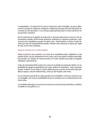 e incapacidades. En ninguno de los casos se incluyen los costos intangibles, ya que la aplica-
ción de un estudio de valoración contingente o disposición de pago está fuera del alcance pa-
ra efectos de este documento. Es un reto que queda pendiente para un futuro cálculo de ma-
yor precisión o exactitud.

Para la estimación de la pérdida de producción es necesario determinar los años de vida po-
tencialmente perdidos (AVPP-muerte prematura) utilizando los siguientes parámetros: espe-
ranza de vida, mortalidad por grupos de edad y sexo. Posteriormente se estima el valor mo-
netario de cada año potencialmente perdido, teniendo como referencia el ingreso per cápita
de cada uno los años analizados.

Valuación monetaria de la morbimortalidad

Desde el punto de vista económico, los costos de la morbilidad pueden subdividirse en dos
grandes formas: por los componentes de los costos y por lo que paga la entidad responsable.
Estos pueden ser cubiertos de manera privada o ser costos sociales que pueden ser pagados
individual o colectivamente.

Costos de enfermedad (COI) involucra los costos de la pérdida de producción debido a la im-
posibilidad de trabajar (incapacidades) y los costos médicos de tratamiento. Juntos componen
la parte “material” de los costos en salud y deben basarse en precios de mercado reales (pér-
dida de ingreso, costo de medicamentos, costos por día hospital, entre otros).

Es una estimación parcial de los costos parciales de la morbilidad, no toma en cuenta los cos-
tos intangibles, por lo que la probabilidad de que el resultado sea una subestimación de los
costos reales.

Los resultados obtenidos en el caso de las muertes por armas de fuego (homicidios y suicidios),
se detallan en los gráficos 6 y 7.




                                              43
 
