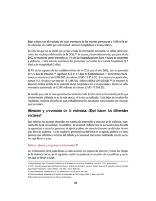 Estos valores son el resultado del valor monetario de las muertes prematuras o AVPP se le de-
                                                                                   ,
be adicionar los costos por enfermedad: atención hospitalaria e incapacidades.

En vista de que no se contó con acceso a toda la información necesaria, se utiliza como refe-
rencia los resultados del estudio de la CCSS. 85 Se asume, conservadoramente, que para el año
2002 se mantiene como promedio un 7% de las hospitalizaciones bajo el rubro de accidentes
y violencias. Estos además mantienen los promedios nacionales de estancia hospitalaria (5.5
días) y de incapacidad (5 días).

El 7% de los egresos de los establecimientos de la CCSS para el año 2002, con un promedio
de 5.5 días de estancia, 86 significan 123.314,7 días de hospitalización, 87 en términos mone-
tarios un monto total de 6.064.865 de colones (USA$ 16.855.27). En cuanto a incapacidades,
suman 112.104 días y un total de 183.346.582 colones (USA$ 509.550.83). 88 En resumen, la
atención médica directa de la violencia social, hospitalización e incapacidades, tienen un valor
monetario aproximado de 6.248 millones de colones (USA$ 17.364.23).

Se resalta que esta es una aproximación bastante cruda (costos de la enfermedad) puesto que
la información utilizada no es la más exacta, ni la más actualizada. Esto, lejos de invalidar los
resultados, reafirma el hecho de que probablemente los resultados mencionados son menores
que los reales.

Atención y prevención de la violencia. ¿Qué hacen los diferentes
sectores?
Son notorios los avances obtenidos en materia de prevención y atención de la violencia, espe-
cialmente de la intrafamiliar, no obstante, la sociedad costarricense se encuentra muy distante
de garantizar a todas las personas, el ejercicio pleno del derecho humano de disfrutar de una
vida libre de violencia. Es de resaltar la permanencia del tema en la agenda pública y el com-
promiso que diferentes sectores del Estado y la Sociedad Civil están mostrando con las accio-
nes que llevan a cabo.

Políticas, planes y programas institucionales 89

Las instituciones del Estado llevan a cabo acciones en procura de prevenir y tratar los efectos
de la violencia social, en el siguiente cuadro se presenta un resumen de las políticas y accio-
nes que se llevan a cabo:
85 Moya Madrigal, Ligia. El costo de la violencia en la demanda de los servicios de salud de Costa Rica. CCSS. Versión digital.
86 CCSS. Dirección Actuarial y de Planificación Económica. Seguro de Enfermedad. Ingresos, Egresos, Estancias de Egresado y Estancia Promedio
según Región Programática y Centro Médico. Año 2002. Página WEB CCSS.
87 Costo promedio/día hospitalario de 49.182 colones (USA$ 172.15) para el año 1999.
88 Costo promedio/día subsidiado por el régimen de enfermedad de 1.635 colones (USA$ 6) para el año 1999
89 Contenidos provenientes de diversos informes institucionales.


                                                                   46
 