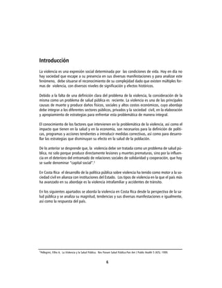 Introducción
La violencia es una expresión social determinada por las condiciones de vida. Hoy en día no
hay sociedad que escape a su presencia en sus diversas manifestaciones y para analizar este
fenómeno, debe situarse el reconocimiento de su complejidad dado que existen múltiples for-
mas de violencia, con diversos niveles de significación y efectos históricos.

Debido a la falta de una definición clara del problema de la violencia, la consideración de la
misma como un problema de salud pública es reciente. La violencia es una de las principales
causas de muerte y produce daños físicos, sociales y altos costos económicos, cuyo abordaje
debe integrar a los diferentes sectores públicos, privados y la sociedad civil, en la elaboración
y apropiamiento de estrategias para enfrentar esta problemática de manera integral.

El conocimiento de los factores que intervienen en la problemática de la violencia, así como el
impacto que tienen en la salud y en la economía, son necesarios para la definición de políti-
cas, programas y acciones tendientes a introducir medidas correctivas, así como para desarro-
llar las estrategias que disminuyan su efecto en la salud de la población.

De lo anterior se desprende que, la violencia debe ser tratada como un problema de salud pú-
blica, no solo porque produce directamente lesiones y muertes prematuras, sino por la influen-
cia en el deterioro del entramado de relaciones sociales de solidaridad y cooperación, que hoy
se suele denominar “capital social”.1

En Costa Rica el desarrollo de la política pública sobre violencia ha tenido como motor a la so-
ciedad civil en alianza con instituciones del Estado. Los tipos de violencia en la que el país más
ha avanzado en su abordaje es la violencia intrafamiliar y accidentes de tránsito.

En los siguientes apartados se aborda la violencia en Costa Rica desde la perspectiva de la sa-
lud pública y se analiza su magnitud, tendencias y sus diversas manifestaciones e igualmente,
así como la respuesta del país.




1Pellegrini, Filho A. La Violencia y la Salud Pública. Rev Panam Salud Pública-Pan Am J Public Health 5 (4/5). 1999.



                                                            6
 