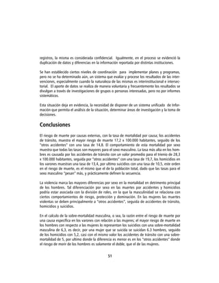 registros, la misma es considerada confidencial. Igualmente, en el proceso se evidenció la
duplicación de datos y diferencias en la información reportada por distintas instituciones.

Se han establecido ciertos niveles de coordinación para implementar planes y programas,
pero no se ha determinado aún, un sistema que evalúe y procese los resultados de las inter-
venciones, especialmente cuando la naturaleza de las mismas es interinstitucional e intersec-
torial. El aporte de datos se realiza de manera voluntaria y frecuentemente los resultados se
divulgan a través de investigaciones de grupos o personas interesadas, pero no por informes
sistemáticos.

Esta situación deja en evidencia, la necesidad de disponer de un sistema unificado de Infor-
mación que permita el análisis de la situación, determinar áreas de investigación y la toma de
decisiones.

Conclusiones
El riesgo de muerte por causas externas, con la tasa de mortalidad por causa; los accidentes
de tránsito, muestra el mayor riesgo de muerte 17,2 x 100.000 habitantes, seguido de los
“otros accidentes” con una tasa de 14,8. El comportamiento de esta mortalidad por sexo
muestra que todas las tasas son mayores para el sexo masculino. La tasa más alta en los hom-
bres es causada por los accidentes de tránsito con un valor promedio para el trienio de 28,3
x 100.000 habitantes, seguida por “otros accidentes” con una tasa de 19,7, los homicidios en
los varones muestran una tasa de 13,4, por ultimo suicidios con una tasa de 10,5, este orden
en el riesgo de muerte, es el mismo que el de la población total, dado que las tasas para el
sexo masculino “pesan” más, y prácticamente definen la secuencia.

La violencia marca las mayores diferencias por sexo en la mortalidad en detrimento principal
de los hombres. Tal diferenciación por sexo en las muertes por accidentes y homicidios
podría estar asociada con la división de roles, en la que la masculinidad se relaciona con
ciertos comportamientos de riesgo, protección y dominación. En las mujeres las muertes
violentas se deben principalmente a “otros accidentes”, seguida de accidentes de tránsito,
homicidios y suicidios.

En el calculo de la sobre-mortalidad masculina, o sea, la razón entre el riesgo de muerte por
una causa específica en los varones con relación a las mujeres; el mayor riesgo de muerte en
los hombres con respecto a las mujeres lo representan los suicidios con una sobre-mortalidad
masculina de 6,3, es decir, por una mujer que se suicida se suicidan 6.3 hombres, seguido
de los homicidios con 5,2, casi con el mismo valor los accidentes de tránsito con una sobre-
mortalidad de 5, por ultimo donde la diferencia es menor es en los “otros accidentes” donde
el riesgo de morir de los hombres es solamente el doble, que el de las mujeres.


                                             51
 