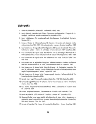 Bibliografía
 1. American Psychological Association. Violence and Family. 1996.
 2. Batres Gioconda. La Violencia de Género. Ofensores y su rehabilitación. I Congreso de Vic-
    timología. Las Víctimas también tienen derechos. Costa Rica. 2001.
 3. Benet. S. Abkhasians. The Long-Living People of de Caucasus. New York Holt, Rinehart y
    Winston. 1974.
 4. Brenes I. Méndez N. El Sistema Nacional de Atención y Prevención de la Violencia Intrafa-
    miliar en el período 1998-2001. Sistematización sobre avances y desafíos. Costa Rica. 2002.
 5. Caja Costarricense de Seguro Social. Plan Operativo 2001 para la Atención a la Violencia In-
    trafamiliar en la CCSS e Informe de actividades del primer trimestre 2001. Costa Rica. 2001.
 6. Caja Costarricense de Seguro Social. Plan Nacional para la Atención y la Prevención de la
    Violencia Intrafamiliar. Grado de Cumplimiento de la CCSS en Plan Operativo a 1999. 1999.
 7. Caja Costarricense de Seguro Social. Plan de Atención a la Salud, PASP 2001-2006. Costa
    Rica. 2001
 8. Caja Costarricense de Seguro Social. Programa Atención Integral a la Violencia Intrafamiliar.
    Dirección Técnica de Servicios de Salud. Departamento de Medicina Preventiva 2001.
 9. Caja Costarricense de Seguro Social. Dirección Actuarial y de Planificación Económica. Se-
    guro de Enfermedad. Ingresos, Egresos, Estancias de Egresado y Estancia Promedio según
    Región Programática y Centro Médico. Página Web. 2002.
 10. Caja Costarricense de Seguro Social. Programa para la Atención y la Prevención de la Vio-
     lencia Intrafamiliar. Costa Rica. 2000.
 11. Carcedo Ana y Sagot Monserrat. Femicidio en Costa Rica 1990-1999. Costa Rica. 2002
 12. Carranza E. Sagot M. Fournier M. La Policía ante los Nuevos Retos, del Sistema Penal Costa-
     rricense. Costa Rica. 2002.
 13. Casa Alianza. Diagnóstico “Realidad de los Niños, Niñas y Adolescentes en Situación de ca-
     lle. Costa Rica. 2002.
 14. Castillo, Jacequeline. Entrevista. Departamento de Estadística CCSS. Costa Rica. 2003.
 15. Censo de población 2000, Instituto de Estadística y Censos, INEC. Costa Rica. 2001
 16. Claramunt Cecilia, Porras Laura. Análisis de la Ruta crítica de niñas, niños y adolescentes en
     explotación sexual comercial. Primer Congreso Nacional de Victimología. Las víctimas Tam-
     bién tienen Derechos. Costa Rica. 2001.
 17. Consejo de Seguridad Vial. Proceso de Investigación. Estadística y Censos. Costa Rica. 2001.




                                                55
 