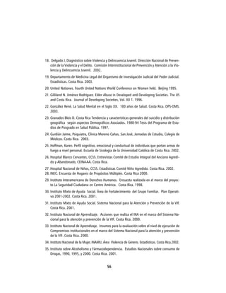 18. Delgado J. Diagnóstico sobre Violencia y Delincuencia Juvenil. Dirección Nacional de Preven-
   ción de la Violencia y el Delito. Comisión Interinstitucional de Prevención y Atención a la Vio-
   lencia y Delincuencia Juvenil. 2002.
19. Departamento de Medicina Legal del Organismo de Investigación Judicial del Poder Judicial.
    Estadísticas. Costa Rica. 2003.
20. United Nationes. Fourth United Nations World Conference on Women held. Beijing 1995.
21. Gilliland N. Jiménez Rodríguez. Elder Abuse in Developed and Developing Societies. The US
    and Costa Rica. Journal of Developing Societies, Vol. XII 1. 1996.
22. González René, La Salud Mental en el Siglo XX. 100 años de Salud. Costa Rica. OPS-OMS.
    2003.
23. Granados Blois D. Costa Rica Tendencia y características generales del suicidio y distribución
    geográfica según aspectos Demográficos Asociados. 1980-94 Tesis del Programa de Estu-
    dios de Posgrado en Salud Pública. 1997.
24. Gurdián Jaime, Psiquiatra, Clínica Moreno Cañas, San José, Jornadas de Estudio, Colegio de
    Médicos. Costa Rica. 2003.
25. Hoffman, Karen. Perfil cognitivo, emocional y conductual de individuos que portan armas de
    fuego a nivel personal. Escuela de Sicología de la Universidad Católica de Costa Rica. 2002.
26. Hospital Blanco Cervantes, CCSS. Entrevistas Comité de Estudio Integral del Anciano Agredi-
    do y Abandonado, CEINA AA. Costa Rica.
27. Hospital Nacional de Niños, CCSS. Estadísticas Comité Niño Agredido. Costa Rica. 2002.
28. INEC. Encuesta de Hogares de Propósitos Múltiples. Costa Rica 2000.
29. Instituto Interamericano de Derechos Humanos. Encuesta realizada en el marco del proyec-
    to La Seguridad Ciudadana en Centro América. Costa Rica. 1998.
30. Instituto Mixto de Ayuda Social. Área de Fortalecimiento del Grupo Familiar. Plan Operati-
    vo 2001-2002. Costa Rica. 2001.
31. Instituto Mixto de Ayuda Social. Sistema Nacional para la Atención y Prevención de la VIF.
    Costa Rica. 2001.
32. Instituto Nacional de Aprendizaje. Acciones que realiza el INA en el marco del Sistema Na-
    cional para la atención y prevención de la VIF. Costa Rica. 2000.
33. Instituto Nacional de Aprendizaje. Insumos para la evaluación sobre el nivel de ejecución de
    Compromisos institucionales en el marco del Sistema Nacional para la atención y prevención
    de la VIF. Costa Rica. 2000.
34. Instituto Nacional de la Mujer, INAMU, Área Violencia de Género. Estadísticas. Costa Rica.2002.
35. Instituto sobre Alcoholismo y Fármacodependencia. Estudios Nacionales sobre consumo de
    Drogas, 1990, 1995, y 2000. Costa Rica. 2001.


                                             56
 