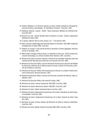 36. Jiménez, Rodríguez S. Las Personas mayores y el abuso. Estudio realizado en el Hospital Na-
    cional de Geriatría y Gerontología “Dr. Raúl Blanco Cervantes”. Costa Rica. 1998.
37. Klainberg. Holzemer. Leonard. Arnold. Salud Comunitaria. Biblioteca de Enfermería Mc-
    Graw-Hill. 2001.
38. Krug EG et al; eds. Informe Mundial sobre la Violencia y la Salud. Ginebra, Organización
    Mundial de la Salud. 2002.
39. La Nación, Editorial “Que los niños vengan a mi”. 13 de abril de 1995.
40. Mata, Leonardo. Epidemiología del Homicidio Doloso en Costa Rica: 1993-2000. Instituto de
    Investigaciones en Salud, INISA. Costa Rica.
41. Mayhew. B. Levinger R. Size and the density of interaction in human aggregates. American
    Journal of Sociology .1976.
42. Milena Grillo, Investigar el Abuso Sexual: un imperativo en todo caso. Primer Congreso Na-
    cional de Victimología. Las víctimas También tienen Derechos. 2001. Costa Rica.
43. Ministerio de Cultura Juventud y Deportes. Informe de las actividades realizadas dentro del
    contexto del Plan Nacional para la Atención y la Prevención de la VIF. 2000.
44. Ministerio de Educación Pública, Guía de Información General para la Ejecución del Modelo
    de Prevención y Atención de la Violencia desde la Escuela. Comisión de Prevención y Aten-
    ción de la Violencia. Costa Rica.
45. Ministerio de Educación Pública, Plan Nacional para la Atención en y desde el Sistema Edu-
    cativo Costarricense. Resumen Ejecutivo. 2002.
46. Ministerio de Educación Pública. Comisión de Prevención y Atención de Violencia. Datos Es-
    tadísticos. 2001.
47. Ministerio de Educación Pública. Plan Anual de Trabajo. 2000.
48. Ministerio de Justicia. Informe Institucional 1999-2000. Costa Rica. 2000
49. Ministerio de Justicia. Memoria de Labores 1998-2001. Costa Rica. 2001
50. Ministerio de Salud Análisis Sectorial de Salud. Costa Rica. 2002.
51. Ministerio de Salud y Organización Panamericana de la Salud. Indicadores de Salud ¿mejo-
    ró la equidad?. Costa Rica. 2002.
52. Ministerio de Salud y Organización Panamericana de la Salud. Situación de Salud. Costa
    Rica. 2002.
53. Ministerio de Salud. Acciones Rectoras del Ministerio de Salud en Violencia Intrafamiliar.
    Costa Rica. 2001.
54. Ministerio de Salud. Agenda Sanitaria Concertada 2002-2006. Costa Rica. 2003



                                              57
 