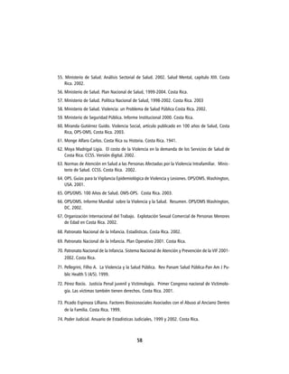 55. Ministerio de Salud. Análisis Sectorial de Salud. 2002. Salud Mental, capítulo XIII. Costa
    Rica. 2002.
56. Ministerio de Salud. Plan Nacional de Salud, 1999-2004. Costa Rica.
57. Ministerio de Salud. Política Nacional de Salud, 1998-2002. Costa Rica. 2003
58. Ministerio de Salud. Violencia: un Problema de Salud Pública Costa Rica. 2002.
59. Ministerio de Seguridad Pública. Informe Institucional 2000. Costa Rica.
60. Miranda Gutiérrez Guido. Violencia Social, artículo publicado en 100 años de Salud, Costa
    Rica, OPS-OMS. Costa Rica. 2003.
61. Monge Alfaro Carlos. Costa Rica su Historia. Costa Rica. 1941.
62. Moya Madrigal Ligia. El costo de la Violencia en la demanda de los Servicios de Salud de
    Costa Rica. CCSS. Versión digital. 2002.
63. Normas de Atención en Salud a las Personas Afectadas por la Violencia Intrafamiliar. Minis-
    terio de Salud. CCSS. Costa Rica. 2002.
64. OPS. Guías para la Vigilancia Epidemiológica de Violencia y Lesiones. OPS/OMS. Washington,
    USA. 2001.
65. OPS/OMS. 100 Años de Salud. OMS-OPS. Costa Rica. 2003.
66. OPS/OMS. Informe Mundial sobre la Violencia y la Salud. Resumen. OPS/OMS Washington,
    DC. 2002.
67. Organización Internacional del Trabajo. Explotación Sexual Comercial de Personas Menores
    de Edad en Costa Rica. 2002.
68. Patronato Nacional de la Infancia. Estadísticas. Costa Rica. 2002.
69. Patronato Nacional de la Infancia. Plan Operativo 2001. Costa Rica.
70. Patronato Nacional de la Infancia. Sistema Nacional de Atención y Prevención de la VIF 2001-
    2002. Costa Rica.
71. Pellegrini, Filho A. La Violencia y la Salud Pública. Rev Panam Salud Pública-Pan Am J Pu-
    blic Health 5 (4/5). 1999.
72. Pérez Rocío. Justicia Penal juvenil y Victimología. Primer Congreso nacional de Victimolo-
    gía. Las víctimas también tienen derechos. Costa Rica. 2001.

73. Picado Espinoza Lilliana. Factores Biosicosociales Asociados con el Abuso al Anciano Dentro
    de la Familia. Costa Rica. 1999.
74. Poder Judicial. Anuario de Estadísticas Judiciales, 1999 y 2002. Costa Rica.



                                             58
 