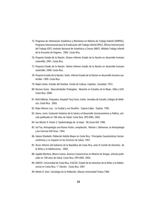 75. Programa de información Estadística y Monitoreo en Materia de Trabajo Infantil (SIMPOC),
    Programa Internacional para la Erradicación del Trabajo Infantil (IPEC), Oficina Internacional
    del Trabajo (OIT), Instituto Nacional de Estadística y Censos (INEC). Módulo Trabajo Infantil
    de la Encuesta de Hogares. 2002. Costa Rica.
76. Proyecto Estado de la Nación. Octavo Informe Estado de la Nación en desarrollo humano
    sostenible. 2001. Costa Rica.
77. Proyecto Estado de la Nación. Sétimo Informe Estado de la Nación en desarrollo humano
    sostenible. 2000. Costa Rica.
78. Proyecto Estado de la Nación. Sexto Informe Estado de la Nación en desarrollo humano sos-
    tenible. 1999. Costa Rica.
79. Ralph Linton. Estudio del Hombre, Fondo de Cultura, Capítulo,. Sociedad. 1972.
80. Recinos Sonia. Masculinidades Protegidas. Maestría en Estudios de la Mujer, UNA y UCR.
    Costa Rica. 2000.

81. Reíd Gilberto. Psiquiatra, Hospital Tony Facio, Limón. Jornadas de Estudio, Colegio de Médi-
    cos, Costa Rica. 2003.
82. Rojas Marcos Luis. La Ciudad y sus Desafíos. Espasa-Calpe. España. 1992.
83. Sáenz, Lenin. Evolución Histórica de la Salud y el Desarrollo Socioeconómico y Político, artí-
    culo publicado en 100 años de Salud. Costa Rica. OPS-OMS. 2003.
84. San Martin H. Pastor V. Epidemiología de la Vejez. Mc.Graw-Hill. 1990.
85. Sol Tax, Antropología una Nueva Visión, compilación, Morton J. Bohannan, la Antropología
    y las Ciencias Polí1ticas. 1964.
86. Solano Elizabeth, Población Adulta Mayor en Costa Rica. Principales Características Socioe-
    conómicas y su impacto en los Servicios de Salud, 1997.
87. Tercer Informe del Gobierno de la República de Costa Rica, ante el Comité de Derechos de
    la Niñez y la Adolescencia. 2003.
88. Ugalde Montero, Blanco Lizano. Avances Costarricense en Materia de Drogas, artículo publi-
    cado en 100 años de Salud. Costa Rica. OPS-OMS. 2003.
89. UNICEF, Universidad de Costa Rica, FLACSO. Estado de los derechos de la Niñez y la Adoles-
    cencia en Costa Rica. 1° Edición. Costa Rica. 2001
90. Weeks R. Jhon. Sociología de la Población, Alianza Universidad Textos.1984.


                                               59
 