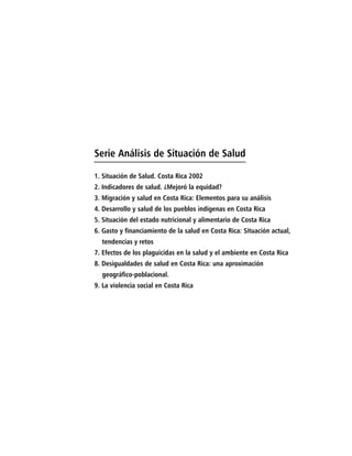 Serie Análisis de Situación de Salud

1. Situación de Salud. Costa Rica 2002
2. Indicadores de salud. ¿Mejoró la equidad?
3. Migración y salud en Costa Rica: Elementos para su análisis
4. Desarrollo y salud de los pueblos indígenas en Costa Rica
5. Situación del estado nutricional y alimentario de Costa Rica
6. Gasto y financiamiento de la salud en Costa Rica: Situación actual,
  tendencias y retos
7. Efectos de los plaguicidas en la salud y el ambiente en Costa Rica
8. Desigualdades de salud en Costa Rica: una aproximación
  geográfico-poblacional.
9. La violencia social en Costa Rica
 