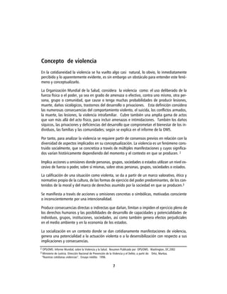 Concepto de violencia
En la cotidianeidad la violencia se ha vuelto algo casi natural, lo obvio, lo inmediatamente
percibido y lo aparentemente evidente, es sin embargo un obstáculo para entender este fenó-
meno y conceptualizarlo.

La Organización Mundial de la Salud, considera la violencia como: el uso deliberado de la
fuerza física o el poder, ya sea en grado de amenaza o efectivo, contra uno mismo, otra per-
sona, grupo o comunidad, que cause o tenga muchas probabilidades de producir lesiones,
muerte, daños sicológicos, trastornos del desarrollo o privaciones. Esta definición considera
las numerosas consecuencias del comportamiento violento, el suicida, los conflictos armados,
la muerte, las lesiones, la violencia intrafamiliar. Cubre también una amplia gama de actos
que van más allá del acto físico, para incluir amenazas e intimidaciones. También los daños
síquicos, las privaciones y deficiencias del desarrollo que comprometan el bienestar de los in-
dividuos, las familias y las comunidades; según se explica en el informe de la OMS.

Por tanto, para analizar la violencia se requiere partir de consensos previos en relación con la
diversidad de aspectos implicados en su conceptualización. La violencia es un fenómeno cons-
truido socialmente, que se concretiza a través de múltiples manifestaciones y cuyos significa-
dos varían históricamente dependiendo del momento y el contexto en que se producen. 2

Implica acciones u omisiones donde personas, grupos, sociedades o estados utilizan un nivel ex-
cesivo de fuerza o poder, sobre sí mismas, sobre otras personas, grupos, sociedades o estados.

La calificación de una situación como violenta, se da a partir de un marco valorativo, ético y
normativo propio de la cultura, de las formas de ejercicio del poder predominantes, de los con-
tenidos de la moral y del marco de derechos asumido por la sociedad en que se producen.3

Se manifiesta a través de acciones u omisiones concretas o simbólicas, motivadas consciente
o inconscientemente por una intencionalidad.

Produce consecuencias directas o indirectas que dañan, limitan o impiden el ejercicio pleno de
los derechos humanos y las posibilidades de desarrollo de capacidades y potencialidades de
individuos, grupos, instituciones, sociedades, así como también genera efectos perjudiciales
en el medio ambiente y en la economía de los estados.

La socialización en un contexto donde se dan cotidianamente manifestaciones de violencia,
genera una potencialidad a la actuación violenta o a la desensibilización con respecto a sus
implicaciones y consecuencias.
2 OPS/OMS. Informe Mundial, sobre la Violencia y la Salud. Resumen Publicado por OPS/OMS. Washington, DC.2002
3 Ministerio de Justicia. Dirección Nacional de Prevención de la Violencia y el Delito; a partir de: Ortiz, Maritza.
 “Nuestras cotidianas violencias”. Ensayo inédito. 1996.


                                                              7
 