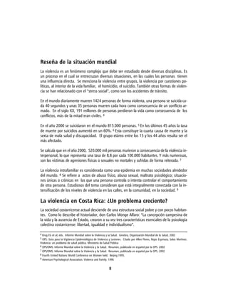 Reseña de la situación mundial
La violencia es un fenómeno complejo que debe ser estudiado desde diversas disciplinas. Es
un proceso en el cual se entrecruzan diversas situaciones, en las cuales las personas tienen
una influencia directa. Se menciona la violencia entre grupos, la violencia por cuestiones po-
líticas, al interior de la vida familiar, el homicidio, el suicidio. También otras formas de violen-
cia se han relacionado con el “stress social”, como son los accidentes de tránsito.

En el mundo diariamente mueren 1424 personas de forma violenta, una persona se suicida ca-
da 40 segundos y unas 35 personas mueren cada hora como consecuencia de un conflicto ar-
mado. En el siglo XX, 191 millones de personas perdieron la vida como consecuencia de los
conflictos, más de la mitad eran civiles. 4

En el año 2000 se suicidaron en el mundo 815.000 personas. 5 En los últimos 45 años la tasa
de muerte por suicidios aumentó en un 60%. 6 Esta constituye la cuarta causa de muerte y la
sexta de mala salud y discapacidad. El grupo etáreo entre los 15 y los 44 años resulta ser el
más afectado.

Se calcula que en el año 2000, 520.000 mil personas murieron a consecuencia de la violencia in-
terpersonal, lo que representa una tasa de 8,8 por cada 100.000 habitantes. Y más numerosas,
son las víctimas de agresiones físicas o sexuales no mortales y sufridas de forma reiterada. 7

La violencia intrafamiliar es considerada como una epidemia en muchas sociedades alrededor
del mundo. 8 Se refiere a actos de abuso físico, abuso sexual, maltrato psicológico; situacio-
nes únicas o crónicas en las que una persona controla o intenta controlar el comportamiento
de otra persona. Estudiosos del tema consideran que está integralmente conectada con la in-
tensificación de los niveles de violencia en las calles, en la comunidad, en la sociedad. 9

La violencia en Costa Rica: ¿Un problema creciente?
La sociedad costarricense actual desciende de una estructura social pobre y con pocos habitan-
tes. Como lo describe el historiador, don Carlos Monge Alfaro: “La concepción campesina de
la vida y la ausencia de Estado, crearon a su vez tres características esenciales de la psicología
colectiva costarricense: libertad, igualdad e individualismo”.

4 Krug EG et al; eds. Informe Mundial sobre la Violencia y la Salud. Ginebra, Organización Mundial de la Salud, 2002
5 OPS. Guía para la Vigilancia Epidemiológica de Violencia y Lesiones. Citado por Allen Flores, Rojas Espinoza, Salas Martínez.
Violencia: un problema de salud pública. Ministerio de Salud Pública
6 OPS/OMS. Informe Mundial sobre la Violencia y la Salud. Resumen, publicado en español por la OPS. 2002
7 OPS/OMS. Informe Mundial sobre la Violencia y la Salud. Resumen, publicado en español por la OPS. 2002
8 Fourth United Nations World Conference on Women held. Beijing 1995.
9 American Psychological Association. Violence and Family. 1996


                                                           8
 
