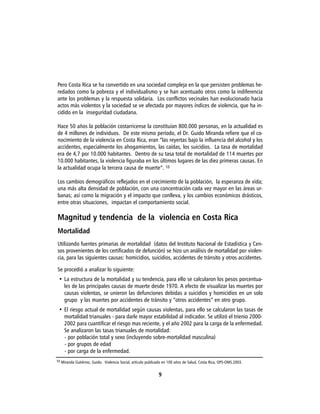 Pero Costa Rica se ha convertido en una sociedad compleja en la que persisten problemas he-
redados como la pobreza y el individualismo y se han acentuado otros como la indiferencia
ante los problemas y la respuesta solidaria. Los conflictos vecinales han evolucionado hacia
actos más violentos y la sociedad se ve afectada por mayores índices de violencia, que ha in-
cidido en la inseguridad ciudadana.

Hace 50 años la población costarricense la constituían 800.000 personas, en la actualidad es
de 4 millones de individuos. De este mismo período, el Dr. Guido Miranda refiere que el co-
nocimiento de la violencia en Costa Rica, eran “las reyertas bajo la influencia del alcohol y los
accidentes, especialmente los ahogamientos, las caídas, los suicidios. La tasa de mortalidad
era de 4,7 por 10.000 habitantes. Dentro de su tasa total de mortalidad de 114 muertes por
10.000 habitantes, la violencia figuraba en los últimos lugares de las diez primeras causas. En
la actualidad ocupa la tercera causa de muerte”. 10

Los cambios demográficos reflejados en el crecimiento de la población, la esperanza de vida;
una más alta densidad de población, con una concentración cada vez mayor en las áreas ur-
banas; así como la migración y el impacto que conlleva, y los cambios económicos drásticos,
entre otras situaciones, impactan el comportamiento social.

Magnitud y tendencia de la violencia en Costa Rica
Mortalidad
Utilizando fuentes primarias de mortalidad (datos del Instituto Nacional de Estadística y Cen-
sos provenientes de los certificados de defunción) se hizo un análisis de mortalidad por violen-
cia, para las siguientes causas: homicidios, suicidios, accidentes de tránsito y otros accidentes.

Se procedió a analizar lo siguiente:
 • La estructura de la mortalidad y su tendencia, para ello se calcularon los pesos porcentua-
   les de las principales causas de muerte desde 1970. A efecto de visualizar las muertes por
   causas violentas, se unieron las defunciones debidas a suicidios y homicidios en un solo
   grupo y las muertes por accidentes de tránsito y “otros accidentes” en otro grupo.
 • El riesgo actual de mortalidad según causas violentas, para ello se calcularon las tasas de
   mortalidad trianuales - para darle mayor estabilidad al indicador. Se utilizó el trienio 2000-
   2002 para cuantificar el riesgo mas reciente, y el año 2002 para la carga de la enfermedad.
   Se analizaron las tasas trianuales de mortalidad:
   - por población total y sexo (incluyendo sobre-mortalidad masculina)
   - por grupos de edad
   - por carga de la enfermedad.
10 Miranda Gutiérrez, Guido. Violencia Social, artículo publicado en 100 años de Salud, Costa Rica, OPS-OMS.2003.


                                                              9
 
