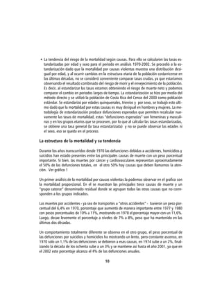 • La tendencia del riesgo de la mortalidad según causas. Para ello se calcularon las tasas es-
  tandarizadas por edad y sexo para el periodo en análisis 1970-2002. Se procedió a la es-
  tandarización dado que la mortalidad por causas violentas muestra una distribución desi-
  gual por edad, y al ocurrir cambios en la estructura etaria de la población costarricense en
  las últimas décadas, no se consideró conveniente comparar tasas crudas, ya que estaríamos
  observando el resultado combinado del riesgo de morir y el envejecimiento de la población.
  Es decir, al estandarizar las tasas estamos obteniendo el riesgo de muerte neto y podemos
  comparar el cambio en periodos largos de tiempo. La estandarización se hizo por medio del
  método directo y se utilizó la población de Costa Rica del Censo del 2000 como población
  estándar. Se estandarizó por edades quinquenales, trienios y por sexo, se trabajó esto ulti-
  mo dado que la mortalidad por estas causas es muy desigual en hombres y mujeres. La me-
  todología de estandarización produce defunciones esperadas que permiten recalcular nue-
  vamente las tasas de mortalidad, estas “defunciones esperadas” son femeninas y masculi-
  nas y en los grupos etarios que se procesen, por lo que al calcular las tasas estandarizadas,
  se obtiene una tasa general (la tasa estandarizada) y no se puede observar las edades ni
  el sexo, eso se queda en el proceso.

La estructura de la mortalidad y su tendencia

Durante los años transcurridos desde 1970 las defunciones debidas a accidentes, homicidios y
suicidios han estado presentes entre las principales causas de muerte con un peso porcentual
importante. Si bien, las muertes por cáncer y cardiovasculares representan aproximadamente
el 50% de las defunciones totales, en el otro 50% hay causas que deben llamarnos la aten-
ción. Ver gráfico 1

Un primer análisis de la mortalidad por causas violentas la podemos observar en el grafico con
la mortalidad proporcional. En el se muestran las principales trece causas de muerte y un
“grupo catorce” denominado residual donde se agrupan todas las otras causas que no corre-
sponden a los grupos indicados.

Las muertes por accidentes - ya sea de transportes u “otros accidentes” - tuvieron un peso por-
centual del 6,4% en 1970, porcentaje que aumentó de manera importante entre 1977 y 1980
con pesos porcentuales de 10% a 11%, mostrando en 1978 el porcentaje mayor con un 11,6%.
Luego, decae levemente el porcentaje a niveles de 7% a 8%, peso que ha mantenido en las
últimas dos décadas.

Un comportamiento totalmente diferente se observa en el otro grupo, el peso porcentual de
las defunciones por suicidios y homicidios ha mostrando un lento, pero constante ascenso, en
1970 solo un 1,1% de las defunciones se debieron a esas causas, en 1974 sube a un 2%, final-
izando la década de los ochenta sube a un 3% y se mantiene así hasta el año 2001, ya que en
el 2002 este porcentaje alcanza el 4% de las defunciones anuales.

                                           10
 
