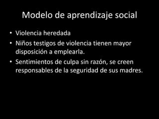Modelo de aprendizaje social
• Violencia heredada
• Niños testigos de violencia tienen mayor
  disposición a emplearla.
• Sentimientos de culpa sin razón, se creen
  responsables de la seguridad de sus madres.
 