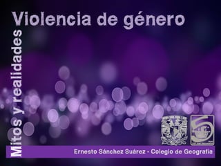 Violencia de género
Mitos y realidades




                     Ernesto Sánchez Suárez • Colegio de Geografía
 