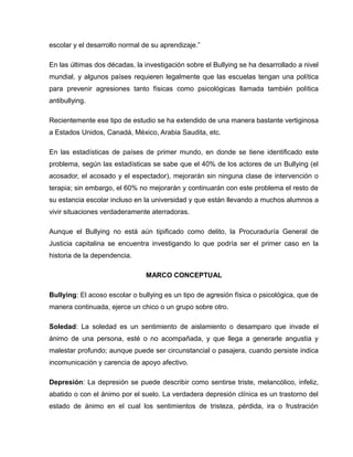 escolar y el desarrollo normal de su aprendizaje.”

En las últimas dos décadas, la investigación sobre el Bullying se ha desarrollado a nivel
mundial, y algunos países requieren legalmente que las escuelas tengan una política
para prevenir agresiones tanto físicas como psicológicas llamada también política
antibullying.

Recientemente ese tipo de estudio se ha extendido de una manera bastante vertiginosa
a Estados Unidos, Canadá, México, Arabia Saudita, etc.

En las estadísticas de países de primer mundo, en donde se tiene identificado este
problema, según las estadísticas se sabe que el 40% de los actores de un Bullying (el
acosador, el acosado y el espectador), mejorarán sin ninguna clase de intervención o
terapia; sin embargo, el 60% no mejorarán y continuarán con este problema el resto de
su estancia escolar incluso en la universidad y que están llevando a muchos alumnos a
vivir situaciones verdaderamente aterradoras.

Aunque el Bullying no está aún tipificado como delito, la Procuraduría General de
Justicia capitalina se encuentra investigando lo que podría ser el primer caso en la
historia de la dependencia.

                                MARCO CONCEPTUAL

Bullying: El acoso escolar o bullying es un tipo de agresión física o psicológica, que de
manera continuada, ejerce un chico o un grupo sobre otro.

Soledad: La soledad es un sentimiento de aislamiento o desamparo que invade el
ánimo de una persona, esté o no acompañada, y que llega a generarle angustia y
malestar profundo; aunque puede ser circunstancial o pasajera, cuando persiste indica
incomunicación y carencia de apoyo afectivo.

Depresión: La depresión se puede describir como sentirse triste, melancólico, infeliz,
abatido o con el ánimo por el suelo. La verdadera depresión clínica es un trastorno del
estado de ánimo en el cual los sentimientos de tristeza, pérdida, ira o frustración
 