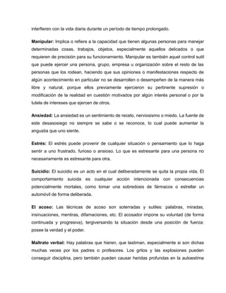 interfieren con la vida diaria durante un período de tiempo prolongado.

Manipular: Implica o refiere a la capacidad que tienen algunas personas para manejar
determinadas cosas, trabajos, objetos, especialmente aquellos delicados o que
requieren de precisión para su funcionamiento. Manipular es también aquel control sutil
que puede ejercer una persona, grupo, empresa u organización sobre el resto de las
personas que los rodean, haciendo que sus opiniones o manifestaciones respecto de
algún acontecimiento en particular no se desarrollen o desempeñen de la manera más
libre y natural, porque ellos previamente ejercieron su pertinente supresión o
modificación de la realidad en cuestión motivados por algún interés personal o por la
tutela de intereses que ejercen de otros.

Ansiedad: La ansiedad es un sentimiento de recelo, nerviosismo o miedo. La fuente de
este desasosiego no siempre se sabe o se reconoce, lo cual puede aumentar la
angustia que uno siente.

Estrés: El estrés puede provenir de cualquier situación o pensamiento que lo haga
sentir a uno frustrado, furioso o ansioso. Lo que es estresante para una persona no
necesariamente es estresante para otra.

Suicidio: El suicidio es un acto en el cual deliberadamente se quita la propia vida. El
comportamiento suicida es cualquier acción intencionada con consecuencias
potencialmente mortales, como tomar una sobredosis de fármacos o estrellar un
automóvil de forma deliberada.

El acoso: Las técnicas de acoso son soterradas y sutiles: palabras, miradas,
insinuaciones, mentiras, difamaciones, etc. El acosador impone su voluntad (de forma
continuada y progresiva), tergiversando la situación desde una posición de fuerza:
posee la verdad y el poder.

Maltrato verbal: Hay palabras que hieren, que lastiman, especialmente si son dichas
muchas veces por los padres o profesores. Los gritos y las explosiones pueden
conseguir disciplina, pero también pueden causar heridas profundas en la autoestima
 
