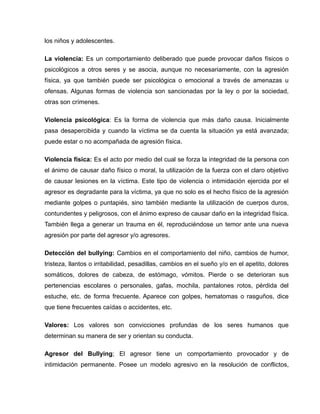 los niños y adolescentes.

La violencia: Es un comportamiento deliberado que puede provocar daños físicos o
psicológicos a otros seres y se asocia, aunque no necesariamente, con la agresión
física, ya que también puede ser psicológica o emocional a través de amenazas u
ofensas. Algunas formas de violencia son sancionadas por la ley o por la sociedad,
otras son crímenes.

Violencia psicológica: Es la forma de violencia que más daño causa. Inicialmente
pasa desapercibida y cuando la víctima se da cuenta la situación ya está avanzada;
puede estar o no acompañada de agresión física.

Violencia física: Es el acto por medio del cual se forza la integridad de la persona con
el ánimo de causar daño físico o moral, la utilización de la fuerza con el claro objetivo
de causar lesiones en la víctima. Este tipo de violencia o intimidación ejercida por el
agresor es degradante para la víctima, ya que no solo es el hecho físico de la agresión
mediante golpes o puntapiés, sino también mediante la utilización de cuerpos duros,
contundentes y peligrosos, con el ánimo expreso de causar daño en la integridad física.
También llega a generar un trauma en él, reproduciéndose un temor ante una nueva
agresión por parte del agresor y/o agresores.

Detección del bullying: Cambios en el comportamiento del niño, cambios de humor,
tristeza, llantos o irritabilidad, pesadillas, cambios en el sueño y/o en el apetito, dolores
somáticos, dolores de cabeza, de estómago, vómitos. Pierde o se deterioran sus
pertenencias escolares o personales, gafas, mochila, pantalones rotos, pérdida del
estuche, etc. de forma frecuente. Aparece con golpes, hematomas o rasguños, dice
que tiene frecuentes caídas o accidentes, etc.

Valores: Los valores son convicciones profundas de los seres humanos que
determinan su manera de ser y orientan su conducta.

Agresor del Bullying; El agresor tiene un comportamiento provocador y de
intimidación permanente. Posee un modelo agresivo en la resolución de conflictos,
 
