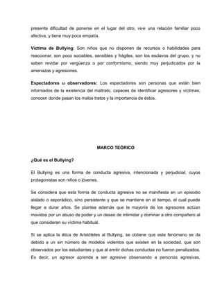 presenta dificultad de ponerse en el lugar del otro, vive una relación familiar poco
afectiva, y tiene muy poca empatía.

Víctima de Bullying: Son niños que no disponen de recursos o habilidades para
reaccionar, son poco sociables, sensibles y frágiles, son los esclavos del grupo, y no
saben revidar por vergüenza o por conformismo, siendo muy perjudicados por la
amenazas y agresiones.

Espectadores u observadores: Los espectadores son personas que están bien
informados de la existencia del maltrato, capaces de identificar agresores y víctimas;
conocen donde pasan los malos tratos y la importancia de éstos.




                                 MARCO TEÓRICO

¿Qué es el Bullying?

El Bullying es una forma de conducta agresiva, intencionada y perjudicial, cuyos
protagonistas son niños o jóvenes.

Se considera que esta forma de conducta agresiva no se manifiesta en un episodio
aislado o esporádico, sino persistente y que se mantiene en el tiempo, el cual puede
llegar a durar años. Se plantea además que la mayoría de los agresores actúan
movidos por un abuso de poder y un deseo de intimidar y dominar a otro compañero al
que consideran su víctima habitual.

Si se aplica la ética de Aristóteles al Bullying, se obtiene que este fenómeno se da
debido a un sin número de modelos violentos que existen en la sociedad, que son
observados por los estudiantes y que al emitir dichas conductas no fueron penalizados.
Es decir, un agresor aprende a ser agresivo observando a personas agresivas,
 
