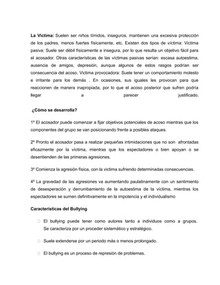 La Victima: Suelen ser niños tímidos, inseguros, mantienen una excesiva protección
de los padres, menos fuertes físicamente, etc. Existen dos tipos de víctima: Victima
pasiva: Suele ser débil físicamente e insegura, por lo que resulta un objetivo fácil para
el acosador. Otras características de las víctimas pasivas serían: escasa autoestima,
ausencia de amigos, depresión, aunque algunos de estos rasgos podrían ser
consecuencia del acoso. Victima provocadora: Suele tener un comportamiento molesto
e irritante para los demás . En ocasiones, sus iguales les provocan para que
reaccionen de manera inapropiada, por lo que el acoso posterior que sufren podría
llegar                      a                     parecer                     justificado.


¿Cómo se desarrolla?

1º El acosador puede comenzar a fijar objetivos potenciales de acoso mientras que los
componentes del grupo se van posicionando frente a posibles ataques.

2º Pronto el acosador pasa a realizar pequeñas intimidaciones que no son afrontadas
eficazmente por la víctima, mientras que los espectadores o bien apoyan o se
desentienden de las primeras agresiones.

3º Comienza la agresión física, con la victima sufriendo determinadas consecuencias.

4º La gravedad de las agresiones va aumentando paulatinamente con un sentimiento
de desesperación y derrumbamiento de la autoestima de la víctima, mientras los
espectadores se sumen definitivamente en la impotencia y el individualismo

Características del Bullying

    El bullying puede tener como autores tanto a individuos como a grupos.
         Se caracteriza por un proceder sistemático y estratégico.

    Suele extenderse por un periodo más o menos prolongado.

    El bullying es un proceso de represión de problemas.
 