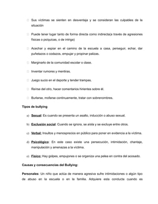  Sus víctimas se sienten en desventaja y se consideran las culpables de la
      situación

    Puede tener lugar tanto de forma directa como indirecta(a través de agresiones
      físicas o psíquicas, o de intriga)

    Acechar y espiar en el camino de la escuela a casa, perseguir, echar, dar
      puñetazos o codazos, empujar y propinar palizas.

    Marginarlo de la comunidad escolar o clase.

    Inventar rumores y mentiras.

    Juego sucio en el deporte y tender trampas.

    Reírse del otro, hacer comentarios hirientes sobre él.

    Burlarse, mofarse continuamente, tratar con sobrenombres.

Tipos de bullying

   a) Sexual: Es cuando se presenta un asalto, inducción o abuso sexual.

   b) Exclusión social: Cuando se ignora, se aísla y se excluye entre otros.

   c) Verbal: Insultos y menosprecios en público para poner en evidencia a la víctima.

   d) Psicológico: En este caso existe una persecución, intimidación, chantaje,
      manipulación y amenazas a la víctima.

   e) Físico: Hay golpes, empujones o se organiza una pelea en contra del acosado.

Causas y consecuencias del Bullying:

Personales: Un niño que actúa de manera agresiva sufre intimidaciones o algún tipo
de abuso en la escuela o en la familia. Adquiere esta conducta cuando es
 