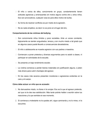  El niño o varios de ellos, comúnmente en grupo, constantemente tienen
      actitudes agresivas y amenazantes sin motivo alguno contra otro u otros niños.
      Eso son provocativos, cualquier cosa es para ellos motivo de burlas.

    Su forma de resolver conflictos es por medio de la agresión.

    No es nada empático, es decir no se pone en el lugar del otro.

Comportamiento de las víctimas del bullying

    Son comúnmente niños tímidos y poco sociables. Ante un acoso constante,
      lógicamente se sienten angustiados, tensos y con mucho miedo a tal grado que
      en algunos casos puede llevarlo a consecuencias devastadoras.

    El niño o adolescente se muestra agresivo con sus padres o maestros.

    Comienzan a poner pretextos y diversos argumentos para no asistir a clases, ni
      participar en actividades de la escuela.

    Se presenta un bajo rendimiento escolar.

    La víctima comienza a perder bienes materiales sin justificación alguna, o piden
      más dinero para cubrir chantajes del agresor.

    En los casos más severos presentan moretones o agresiones evidentes en la
      cara y el cuerpo.

Cómo debe actuar un niño que es acosado:

   1. No demuestres miedo, no llores ni te enojes: Eso es lo que el agresor pretende,
      así que no le des esa satisfacción. Más tarde podrás hablar o escribir sobre tus
      reacciones y lo que sentiste en ese momento.

   2. Si comienza a molestarte no te quedes ahí, sigue caminando y no lo mires, ni lo
      escuches.
 