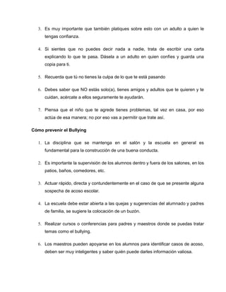 3. Es muy importante que también platiques sobre esto con un adulto a quien le
      tengas confianza.

   4. Si sientes que no puedes decir nada a nadie, trata de escribir una carta
      explicando lo que te pasa. Dásela a un adulto en quien confíes y guarda una
      copia para ti.

   5. Recuerda que tú no tienes la culpa de lo que te está pasando

   6. Debes saber que NO estás solo(a), tienes amigos y adultos que te quieren y te
      cuidan, acércate a ellos seguramente te ayudarán.

   7. Piensa que el niño que te agrede tienes problemas, tal vez en casa, por eso
      actúa de esa manera; no por eso vas a permitir que trate así.

Cómo prevenir el Bullying

   1. La disciplina que se mantenga en el salón y la escuela en general es
      fundamental para la construcción de una buena conducta.

   2. Es importante la supervisión de los alumnos dentro y fuera de los salones, en los
      patios, baños, comedores, etc.

   3. Actuar rápido, directa y contundentemente en el caso de que se presente alguna
      sospecha de acoso escolar.

   4. La escuela debe estar abierta a las quejas y sugerencias del alumnado y padres
      de familia, se sugiere la colocación de un buzón.

   5. Realizar cursos o conferencias para padres y maestros donde se puedas tratar
      temas como el bullying.

   6. Los maestros pueden apoyarse en los alumnos para identificar casos de acoso,
      deben ser muy inteligentes y saber quién puede darles información valiosa.
 