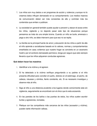 7. Los niños son muy dados a ver programas de acción y violencia y aunque no lo
     creamos éstos influyen demasiado en su comportamiento. Los medios masivos
     de comunicación deben ser más consientes de ello y controlar más los
     contenidos que emiten o publican.

  8. La sociedad en general también puede ayudar a prevenir y atacar el acoso entre
     los niños, vigilando y no dejando pasar este tipo de situaciones porque
     pensamos se trata de una simple broma. Cuando un niño se burla, amenaza o
     pega a otro niño, se debe intervenir para que eso no se repita.

  9. La familia es la principal fuente de amor y educación de los niños a partir de ella
     el niño aprende a socializarse basado en lo valores, normas y comportamientos
     enseñados en casa; evitemos que nuestro hogar se convierta en un escenario
     hostil o por el contrario demasiado permisivo, tenga por seguro que esto siempre
     llevará a que los niños adquieran conductas agresivas.

Qué deben hacer los maestros

  1. Identificar a la víctima y el agresor.

  2. Si ha detectado a la victima verifique preguntando a su padres si el niño
     presenta dificultad para conciliar el sueño, dolores en el estómago, el pecho, de
     cabeza, náuseas y vómitos, llanto constante, etc. Si es necesario investigue y
     observe más al niño.

  3. Siga al niño a una distancia prudente a los lugares donde comúnmente esta sin
     vigilancia, seguramente se encontrará con el chico que lo esta acosando.

  4. En las paredes de los baños o las puertas de éstos, los niños suelen escribir
     burlas y agresiones, revíselas.

  5. Platique con los compañeros más cercanos de los niños (acosador y víctima),
     pueden darle información valiosa.
 