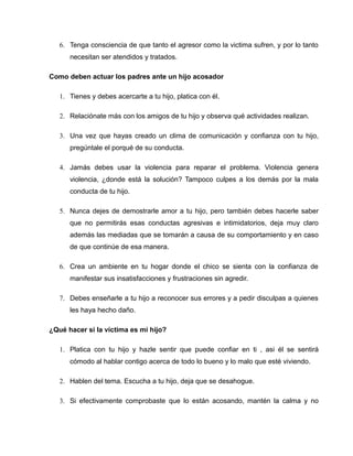 6. Tenga consciencia de que tanto el agresor como la victima sufren, y por lo tanto
      necesitan ser atendidos y tratados.

Como deben actuar los padres ante un hijo acosador

   1. Tienes y debes acercarte a tu hijo, platica con él.

   2. Relaciónate más con los amigos de tu hijo y observa qué actividades realizan.

   3. Una vez que hayas creado un clima de comunicación y confianza con tu hijo,
      pregúntale el porqué de su conducta.

   4. Jamás debes usar la violencia para reparar el problema. Violencia genera
      violencia, ¿donde está la solución? Tampoco culpes a los demás por la mala
      conducta de tu hijo.

   5. Nunca dejes de demostrarle amor a tu hijo, pero también debes hacerle saber
      que no permitirás esas conductas agresivas e intimidatorios, deja muy claro
      además las mediadas que se tomarán a causa de su comportamiento y en caso
      de que continúe de esa manera.

   6. Crea un ambiente en tu hogar donde el chico se sienta con la confianza de
      manifestar sus insatisfacciones y frustraciones sin agredir.

   7. Debes enseñarle a tu hijo a reconocer sus errores y a pedir disculpas a quienes
      les haya hecho daño.

¿Qué hacer si la víctima es mi hijo?

   1. Platica con tu hijo y hazle sentir que puede confiar en ti , asi él se sentirá
      cómodo al hablar contigo acerca de todo lo bueno y lo malo que esté viviendo.

   2. Hablen del tema. Escucha a tu hijo, deja que se desahogue.

   3. Si efectivamente comprobaste que lo están acosando, mantén la calma y no
 