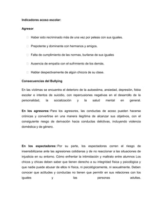 Indicadores acoso escolar:

Agresor

    Haber sido recriminado más de una vez por peleas con sus iguales.

    Prepotente y dominante con hermanos y amigos.

    Falta de cumplimiento de las normas, burlarse de sus iguales

    Ausencia de empatía con el sufrimiento de los demás.

    Hablar despectivamente de algún chico/a de su clase.

Consecuencias del Bullying

En las víctimas se encuentra el deterioro de la autoestima, ansiedad, depresión, fobia
escolar e intentos de suicidio, con repercusiones negativas en el desarrollo de la
personalidad,    la       socialización     y   la   salud   mental     en    general.


En los agresores: Para los agresores, las conductas de acoso pueden hacerse
crónicas y convertirse en una manera ilegítima de alcanzar sus objetivos, con el
consiguiente riesgo de derivación hacia conductas delictivas, incluyendo violencia
doméstica y de género.




En los espectadores: Por su parte, los espectadores corren el riesgo de
insensibilizarse ante las agresiones cotidianas y de no reaccionar a las situaciones de
injusticia en su entorno. Cómo enfrentar la intimidación y maltrato entre alumnos Los
chicos y chicas deben saber que tienen derecho a su integridad física y psicológica y
que nadie puede abusar de ellos ni física, ni psicológicamente, ni sexualmente. Deben
conocer que actitudes y conductas no tienen que permitir en sus relaciones con los
iguales               y                   las           personas               adultas.
 