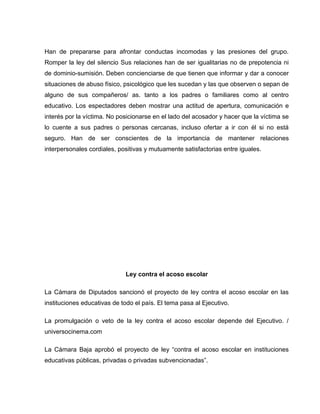 Han de prepararse para afrontar conductas incomodas y las presiones del grupo.
Romper la ley del silencio Sus relaciones han de ser igualitarias no de prepotencia ni
de dominio-sumisión. Deben concienciarse de que tienen que informar y dar a conocer
situaciones de abuso físico, psicológico que les sucedan y las que observen o sepan de
alguno de sus compañeros/ as. tanto a los padres o familiares como al centro
educativo. Los espectadores deben mostrar una actitud de apertura, comunicación e
interés por la víctima. No posicionarse en el lado del acosador y hacer que la víctima se
lo cuente a sus padres o personas cercanas, incluso ofertar a ir con él si no está
seguro. Han de ser conscientes de la importancia de mantener relaciones
interpersonales cordiales, positivas y mutuamente satisfactorias entre iguales.




                             Ley contra el acoso escolar

La Cámara de Diputados sancionó el proyecto de ley contra el acoso escolar en las
instituciones educativas de todo el país. El tema pasa al Ejecutivo.

La promulgación o veto de la ley contra el acoso escolar depende del Ejecutivo. /
universocinema.com

La Cámara Baja aprobó el proyecto de ley “contra el acoso escolar en instituciones
educativas públicas, privadas o privadas subvencionadas”.
 