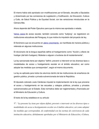 El mismo había sido aprobado con modificaciones por el Senado, devuelto a Diputados
y dictaminado por las comisiones de Legislación y Codificación, de Educación, Cultura
y Culto, de Salud Pública y de Equidad Social, con las variaciones introducidas en la
Cámara Alta.

Ahora depende del Poder Ejecutivo para que la misma sea aprobada o vetada.

Varios casos de acoso escolar, también conocido como “bullying”, se registraron en
instituciones educativas del Paraguay, lo que motivo la impulsión del proyecto de ley.

El fenómeno que se encuentra en pleno crecimiento, se manifiesta de manera pública y
reiterada en algunas instituciones.

El diccionario de la lengua española define el hostigamiento como “Acción y efecto de
hostigar (del latín fustigare): Molestar a alguien o burlarse de él insistentemente”.

La ley sancionada tiene por objetivo “definir, prevenir e intervenir en los diversos tipos o
modalidades de acoso u hostigamiento escolar en el ámbito educativo; así como
adoptar las medidas que correspondan”, según el mismo documento.

La ley es aplicada para todos los alumnos dentro de las instituciones de enseñanza de
gestión pública, privada o privada subvencionada de toda la República.

El diputado colorado Justo Cárdenas impulsó la implementación de la ley que previene
el acoso u hostigamiento en las escuelas y colegios públicos, privados y privados
subvencionados por el Estado. Esta normativa debe ser reglamentada y financiada por
el Ministerio de Educación y Cultura.

El texto de la ley establece en su artículo

1°: “La presente ley tiene por objeto definir, prevenir e intervenir en los diversos tipos o
modalidades de acoso u hostigamiento escolar en el ámbito educativo; así como adoptar
las medidas que correspondan, de conformidad con las normas de convivencia de cada
institución educativa, debidamente aprobadas por el Ministerio de Educación y Cultura,
 