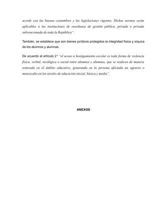 acorde con las buenas costumbres y las legislaciones vigentes. Dichas normas serán
aplicables a las instituciones de enseñanza de gestión pública, privada o privada
subvencionada de toda la República”.

También, se establece que son bienes jurídicos protegidos la integridad física y síquica
de los alumnos y alumnas.

De acuerdo al artículo 2° “el acoso u hostigamiento escolar es toda forma de violencia
física, verbal, sicológica o social entre alumnos y alumnas, que se realicen de manera
reiterada en el ámbito educativo, generando en la persona afectada un agravio o
menoscabo en los niveles de educación inicial, básica y media”.




                                       ANEXOS
 