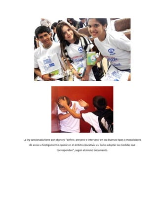 La ley sancionada tiene por objetivo “definir, prevenir e intervenir en los diversos tipos o modalidades
     de acoso u hostigamiento escolar en el ámbito educativo; así como adoptar las medidas que
                             correspondan”, según el mismo documento.
 