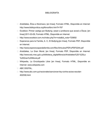 BIBLIOGRAFÍA




 Aristóteles, Ética a Nicómaco, [en línea], Formato HTML, Disponible en Internet:
   http://www.bibliojuridica.org/libros/libro.htm?l=767
 Excélsior, Primer castigo por Bullying; cesan a profesora que acosó a Óscar, [en
   línea] 2011-03-09, Formato HTML, Disponible en Internet:
 http://www.excelsior.com.mx/index.php?m=nota&id_nota=720692
 Esperanza para la Familia, A. C, El Bullying,[en línea], Formato PDF, Disponible
   en Internet:
 http://www.esperanzaparalafamilia.com/Rev/Articulos/PDFs/PDF0244.pdf
 Aristóteles, La Gran Moral, [en línea], Formato PDF, Disponible en Internet:
   http://www.edu.mec.gub.uy/biblioteca_digital/libros/a/Aristoteles%20-%20La
   %20Gran%20Moral.pdf
 Wikipedia, La Enciclopedia Libre [en línea], Formato HTML, Disponible en
   Internet: www.wikipedia.com
 ABC DIGITAL,
 http://www.abc.com.py/nacionales/sancionan-ley-contra-acoso-escolar-
   402558.html
 