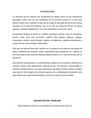 INTRODUCCIÓN

La creciente ola de violencia que actualmente se registra dentro de las instituciones
educativas, sobre todo con los estudiantes de la escuela primaria es un tema que
afecta a todos como sociedad. A este tipo de violencia ejecutada dentro de los centros
escolares se le denomina Bullying, que no es más que todas las formas de actitud
agresiva y repetida adoptada por uno o más estudiantes contra otro u otros.

El fenómeno Bullying se divide en: maltrato psicológico (atentar contra la autoestima,
ignorar, tomar video para ridiculizar), maltrato físico (golpes, pellizcos, patadas,
empujones), maltrato verbal (insultos, regaños, humillaciones, palabras altisonantes) y
social (rechazo, discriminación, aislamiento).

Este tipo de violencia tiene gran relación con la presencia de trastornos del estado de
ánimo, problemas de ansiedad, estrés, agresividad, baja autoestima, etc., además se
han encontrado casos donde el Bullying estaba presente en la vida de jóvenes que se
suicidaron.

Esa situación puede generar un comportamiento agresivo en los jóvenes y llevarles a la
violencia cuando sean adolescentes. Además de eso, las tensiones matrimoniales, la
situación socioeconómica o la mala organización del hogar, también pueden contribuir
para que los niños tengan una conducta agresiva en su adolescencia tomándola como
algo natural, pues están acostumbrados a vivirla en el entorno que los rodea.




                           DESCRIPCIÓN DEL PROBLEMA

    Este problema comenzó a ser estudiado a principios de los años 70.
 